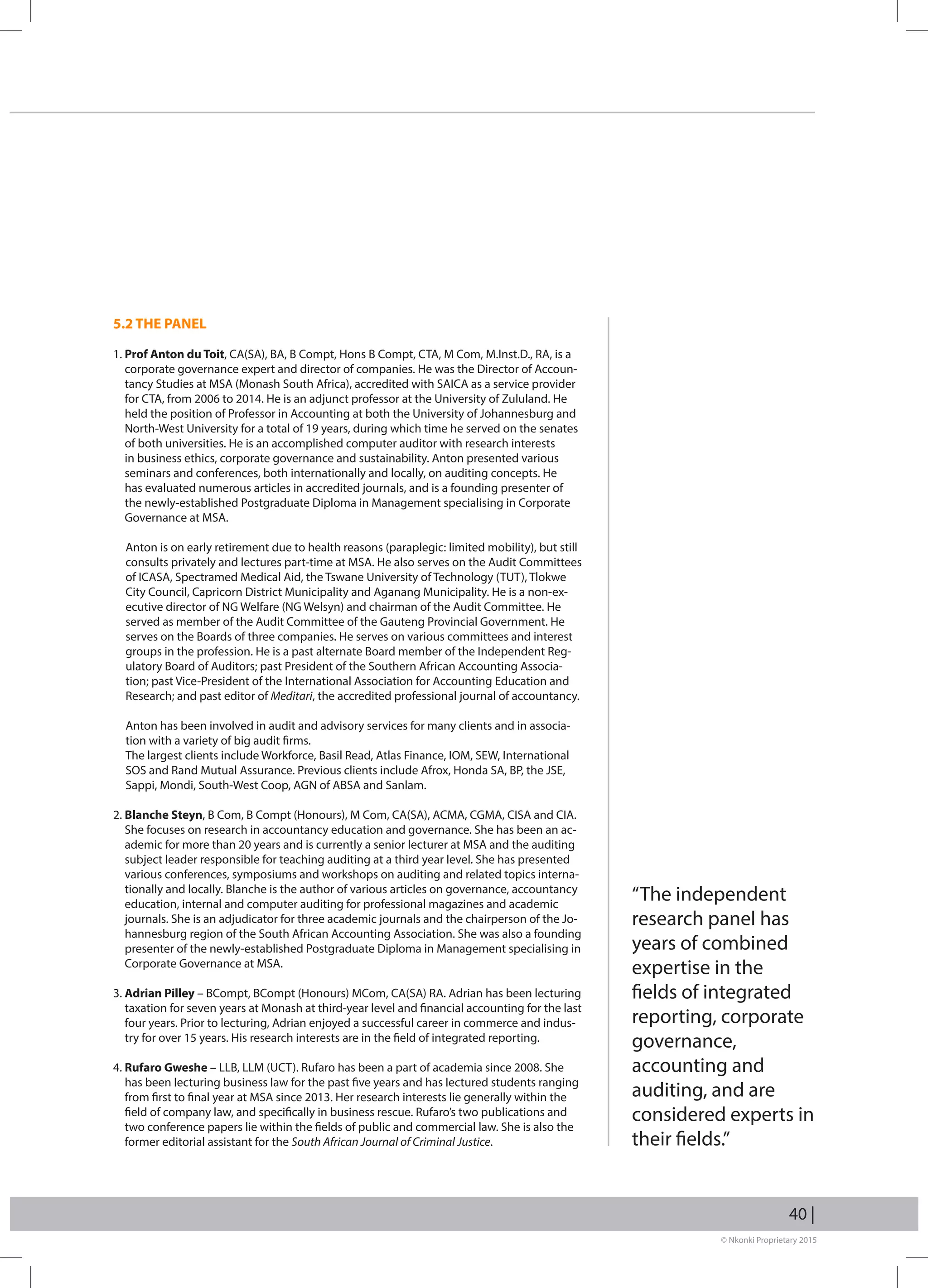 © Nkonki Proprietary 2015
40 |
5.2 THE PANEL
1. Prof Anton du Toit, CA(SA), BA, B Compt, Hons B Compt, CTA, M Com, M.Inst.D., RA, is a
corporate governance expert and director of companies. He was the Director of Accoun-
tancy Studies at MSA (Monash South Africa), accredited with SAICA as a service provider
for CTA, from 2006 to 2014. He is an adjunct professor at the University of Zululand. He
held the position of Professor in Accounting at both the University of Johannesburg and
North-West University for a total of 19 years, during which time he served on the senates
of both universities. He is an accomplished computer auditor with research interests
in business ethics, corporate governance and sustainability. Anton presented various
seminars and conferences, both internationally and locally, on auditing concepts. He
has evaluated numerous articles in accredited journals, and is a founding presenter of
the newly-established Postgraduate Diploma in Management specialising in Corporate
Governance at MSA.
Anton is on early retirement due to health reasons (paraplegic: limited mobility), but still
consults privately and lectures part-time at MSA. He also serves on the Audit Committees
of ICASA, Spectramed Medical Aid, the Tswane University of Technology (TUT), Tlokwe
City Council, Capricorn District Municipality and Aganang Municipality. He is a non-ex-
ecutive director of NG Welfare (NG Welsyn) and chairman of the Audit Committee. He
served as member of the Audit Committee of the Gauteng Provincial Government. He
serves on the Boards of three companies. He serves on various committees and interest
groups in the profession. He is a past alternate Board member of the Independent Reg-
ulatory Board of Auditors; past President of the Southern African Accounting Associa-
tion; past Vice-President of the International Association for Accounting Education and
Research; and past editor of Meditari, the accredited professional journal of accountancy.
Anton has been involved in audit and advisory services for many clients and in associa-
tion with a variety of big audit firms.
The largest clients include Workforce, Basil Read, Atlas Finance, IOM, SEW, International
SOS and Rand Mutual Assurance. Previous clients include Afrox, Honda SA, BP, the JSE,
Sappi, Mondi, South-West Coop, AGN of ABSA and Sanlam.
2. Blanche Steyn, B Com, B Compt (Honours), M Com, CA(SA), ACMA, CGMA, CISA and CIA.
She focuses on research in accountancy education and governance. She has been an ac-
ademic for more than 20 years and is currently a senior lecturer at MSA and the auditing
subject leader responsible for teaching auditing at a third year level. She has presented
various conferences, symposiums and workshops on auditing and related topics interna-
tionally and locally. Blanche is the author of various articles on governance, accountancy
education, internal and computer auditing for professional magazines and academic
journals. She is an adjudicator for three academic journals and the chairperson of the Jo-
hannesburg region of the South African Accounting Association. She was also a founding
presenter of the newly-established Postgraduate Diploma in Management specialising in
Corporate Governance at MSA.
3. Adrian Pilley – BCompt, BCompt (Honours) MCom, CA(SA) RA. Adrian has been lecturing
taxation for seven years at Monash at third-year level and financial accounting for the last
four years. Prior to lecturing, Adrian enjoyed a successful career in commerce and indus-
try for over 15 years. His research interests are in the field of integrated reporting.
4. Rufaro Gweshe – LLB, LLM (UCT). Rufaro has been a part of academia since 2008. She
has been lecturing business law for the past five years and has lectured students ranging
from first to final year at MSA since 2013. Her research interests lie generally within the
field of company law, and specifically in business rescue. Rufaro’s two publications and
two conference papers lie within the fields of public and commercial law. She is also the
former editorial assistant for the South African Journal of Criminal Justice.
“The independent
research panel has
years of combined
expertise in the
fields of integrated
reporting, corporate
governance,
accounting and
auditing, and are
considered experts in
their fields.”
 