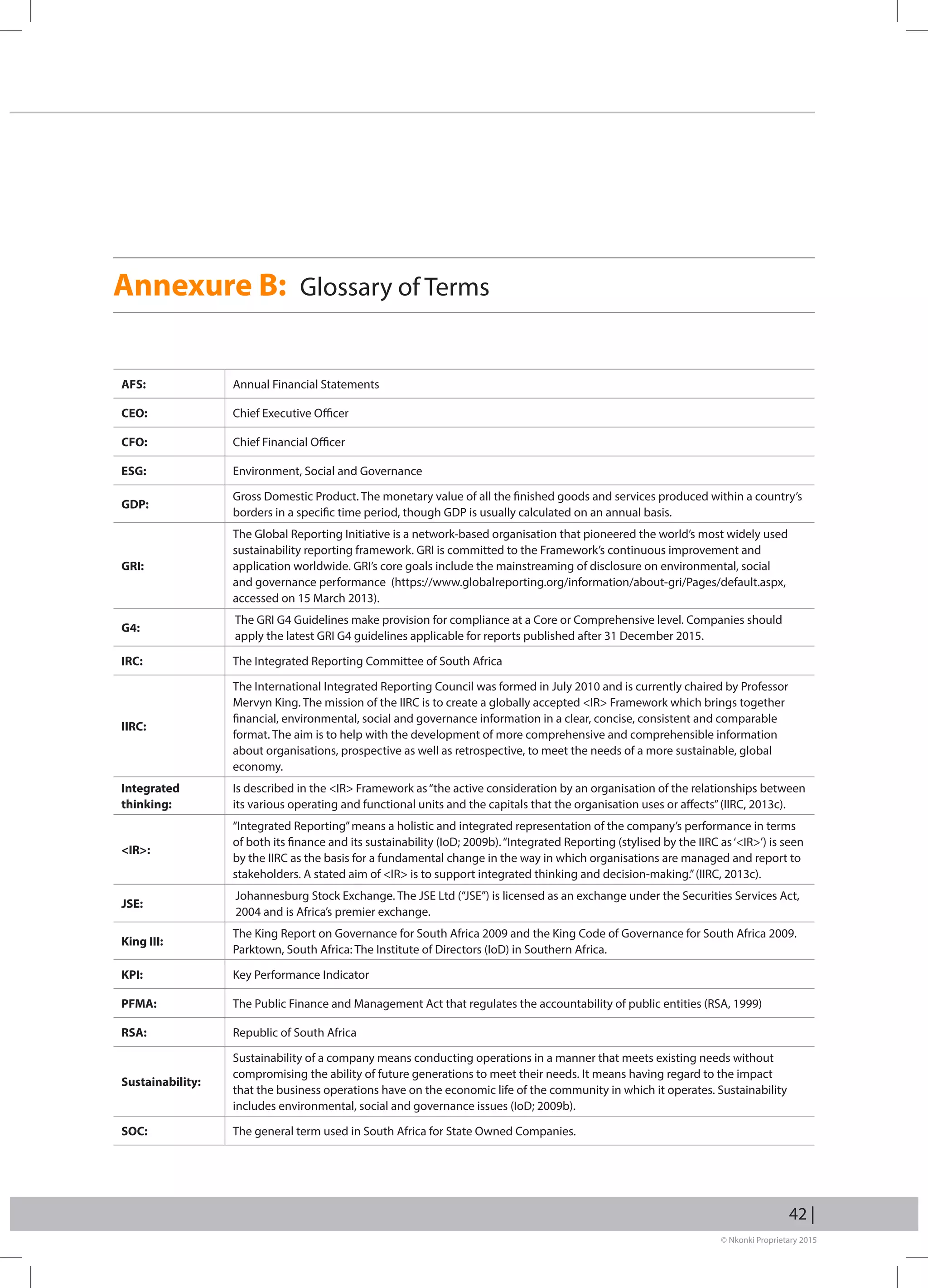 © Nkonki Proprietary 2015
42 |
Annexure B: Glossary of Terms
AFS: Annual Financial Statements
CEO: Chief Executive Officer
CFO: Chief Financial Officer
ESG: Environment, Social and Governance
GDP:
Gross Domestic Product. The monetary value of all the finished goods and services produced within a country’s
borders in a specific time period, though GDP is usually calculated on an annual basis.
GRI:
The Global Reporting Initiative is a network-based organisation that pioneered the world’s most widely used
sustainability reporting framework. GRI is committed to the Framework’s continuous improvement and
application worldwide. GRI’s core goals include the mainstreaming of disclosure on environmental, social
and governance performance (https://www.globalreporting.org/information/about-gri/Pages/default.aspx,
accessed on 15 March 2013).
G4:
The GRI G4 Guidelines make provision for compliance at a Core or Comprehensive level. Companies should
apply the latest GRI G4 guidelines applicable for reports published after 31 December 2015.
IRC: The Integrated Reporting Committee of South Africa
IIRC:
The International Integrated Reporting Council was formed in July 2010 and is currently chaired by Professor
Mervyn King. The mission of the IIRC is to create a globally accepted IR Framework which brings together
financial, environmental, social and governance information in a clear, concise, consistent and comparable
format. The aim is to help with the development of more comprehensive and comprehensible information
about organisations, prospective as well as retrospective, to meet the needs of a more sustainable, global
economy.
Integrated
thinking:
Is described in the IR Framework as“the active consideration by an organisation of the relationships between
its various operating and functional units and the capitals that the organisation uses or affects”(IIRC, 2013c).
IR:
“Integrated Reporting”means a holistic and integrated representation of the company’s performance in terms
of both its finance and its sustainability (IoD; 2009b).“Integrated Reporting (stylised by the IIRC as‘IR’) is seen
by the IIRC as the basis for a fundamental change in the way in which organisations are managed and report to
stakeholders. A stated aim of IR is to support integrated thinking and decision-making.”(IIRC, 2013c).
JSE:
Johannesburg Stock Exchange. The JSE Ltd (“JSE”) is licensed as an exchange under the Securities Services Act,
2004 and is Africa’s premier exchange.
King III:
The King Report on Governance for South Africa 2009 and the King Code of Governance for South Africa 2009.
Parktown, South Africa: The Institute of Directors (IoD) in Southern Africa.
KPI: Key Performance Indicator
PFMA: The Public Finance and Management Act that regulates the accountability of public entities (RSA, 1999)
RSA: Republic of South Africa
Sustainability:
Sustainability of a company means conducting operations in a manner that meets existing needs without
compromising the ability of future generations to meet their needs. It means having regard to the impact
that the business operations have on the economic life of the community in which it operates. Sustainability
includes environmental, social and governance issues (IoD; 2009b).
SOC: The general term used in South Africa for State Owned Companies.
 