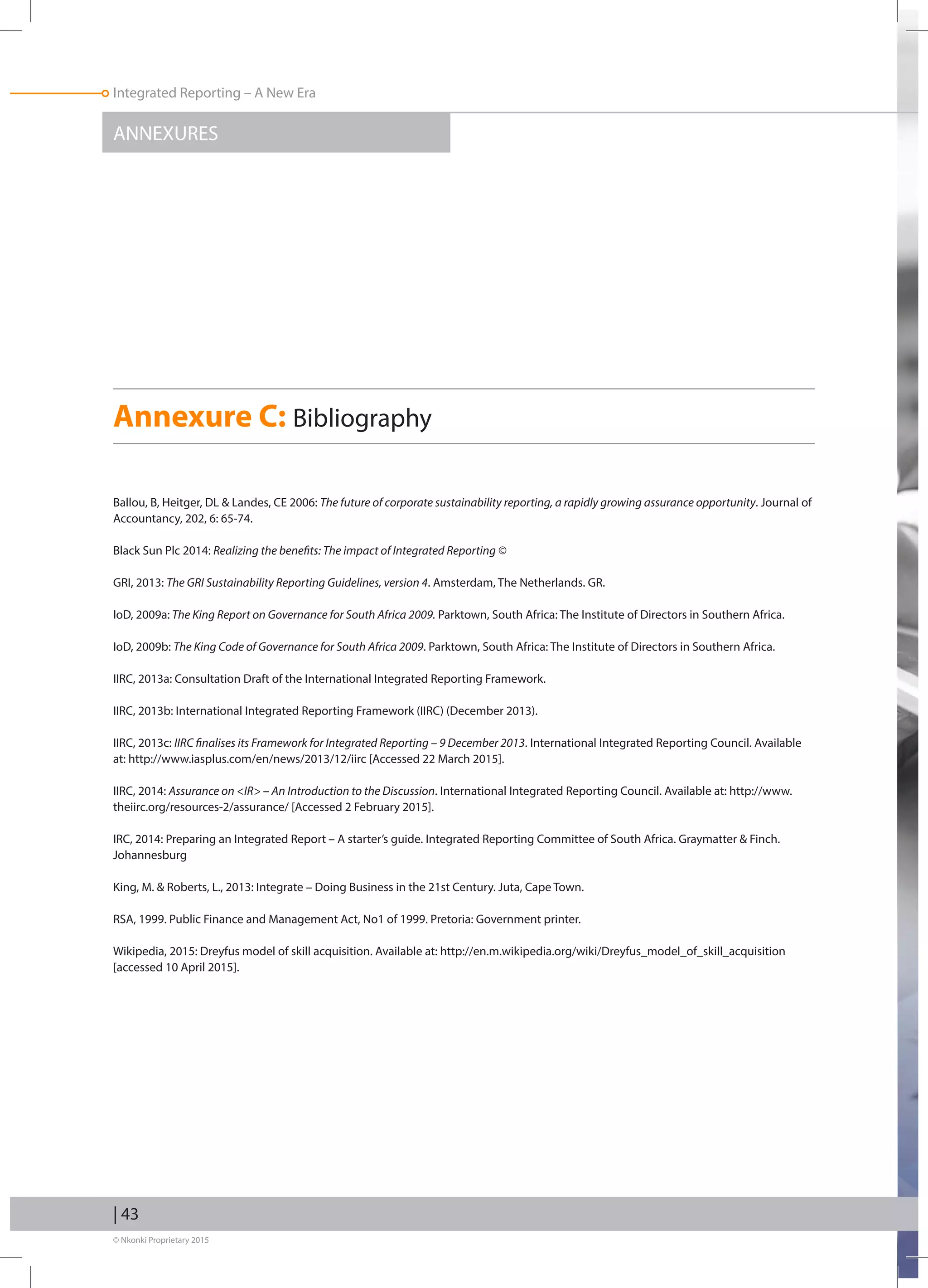 Integrated Reporting – A New Era
© Nkonki Proprietary 2015
ANNEXURES
Annexure C: Bibliography
Ballou, B, Heitger, DL  Landes, CE 2006: The future of corporate sustainability reporting, a rapidly growing assurance opportunity. Journal of
Accountancy, 202, 6: 65-74.
Black Sun Plc 2014: Realizing the benefits: The impact of Integrated Reporting ©
GRI, 2013: The GRI Sustainability Reporting Guidelines, version 4. Amsterdam, The Netherlands. GR.
IoD, 2009a: The King Report on Governance for South Africa 2009. Parktown, South Africa: The Institute of Directors in Southern Africa.
IoD, 2009b: The King Code of Governance for South Africa 2009. Parktown, South Africa: The Institute of Directors in Southern Africa.
IIRC, 2013a: Consultation Draft of the International Integrated Reporting Framework.
IIRC, 2013b: International Integrated Reporting Framework (IIRC) (December 2013).
IIRC, 2013c: IIRC finalises its Framework for Integrated Reporting – 9 December 2013. International Integrated Reporting Council. Available
at: http://www.iasplus.com/en/news/2013/12/iirc [Accessed 22 March 2015].
IIRC, 2014: Assurance on IR – An Introduction to the Discussion. International Integrated Reporting Council. Available at: http://www.
theiirc.org/resources-2/assurance/ [Accessed 2 February 2015].
IRC, 2014: Preparing an Integrated Report – A starter’s guide. Integrated Reporting Committee of South Africa. Graymatter  Finch.
Johannesburg
King, M.  Roberts, L., 2013: Integrate – Doing Business in the 21st Century. Juta, Cape Town.
RSA, 1999. Public Finance and Management Act, No1 of 1999. Pretoria: Government printer.
Wikipedia, 2015: Dreyfus model of skill acquisition. Available at: http://en.m.wikipedia.org/wiki/Dreyfus_model_of_skill_acquisition
[accessed 10 April 2015].
| 43
 
