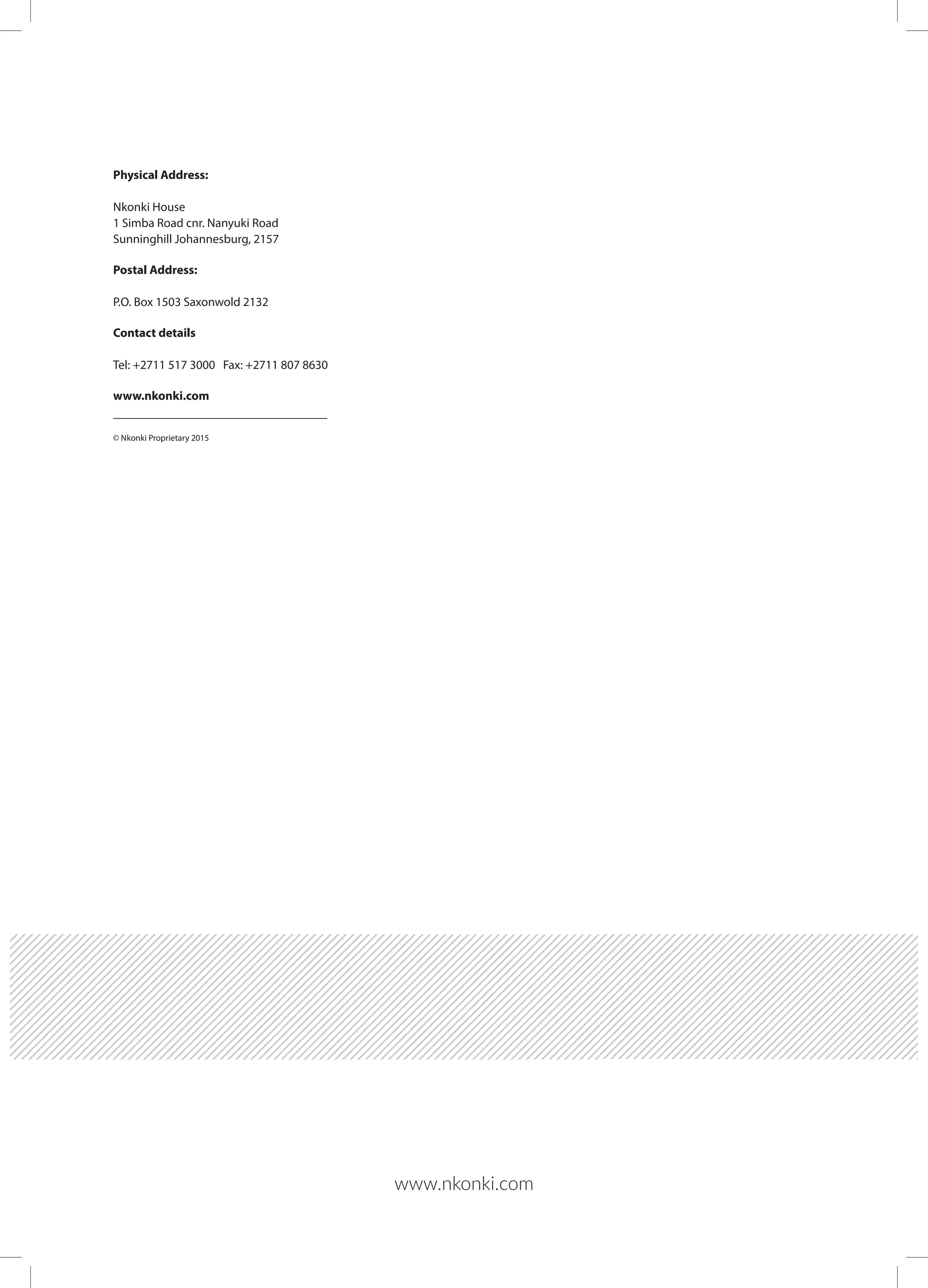 www.nkonki.com
Physical Address:
Nkonki House
1 Simba Road cnr. Nanyuki Road
Sunninghill Johannesburg, 2157
Postal Address:
P.O. Box 1503 Saxonwold 2132
Contact details
Tel: +2711 517 3000 Fax: +2711 807 8630
www.nkonki.com
© Nkonki Proprietary 2015
 