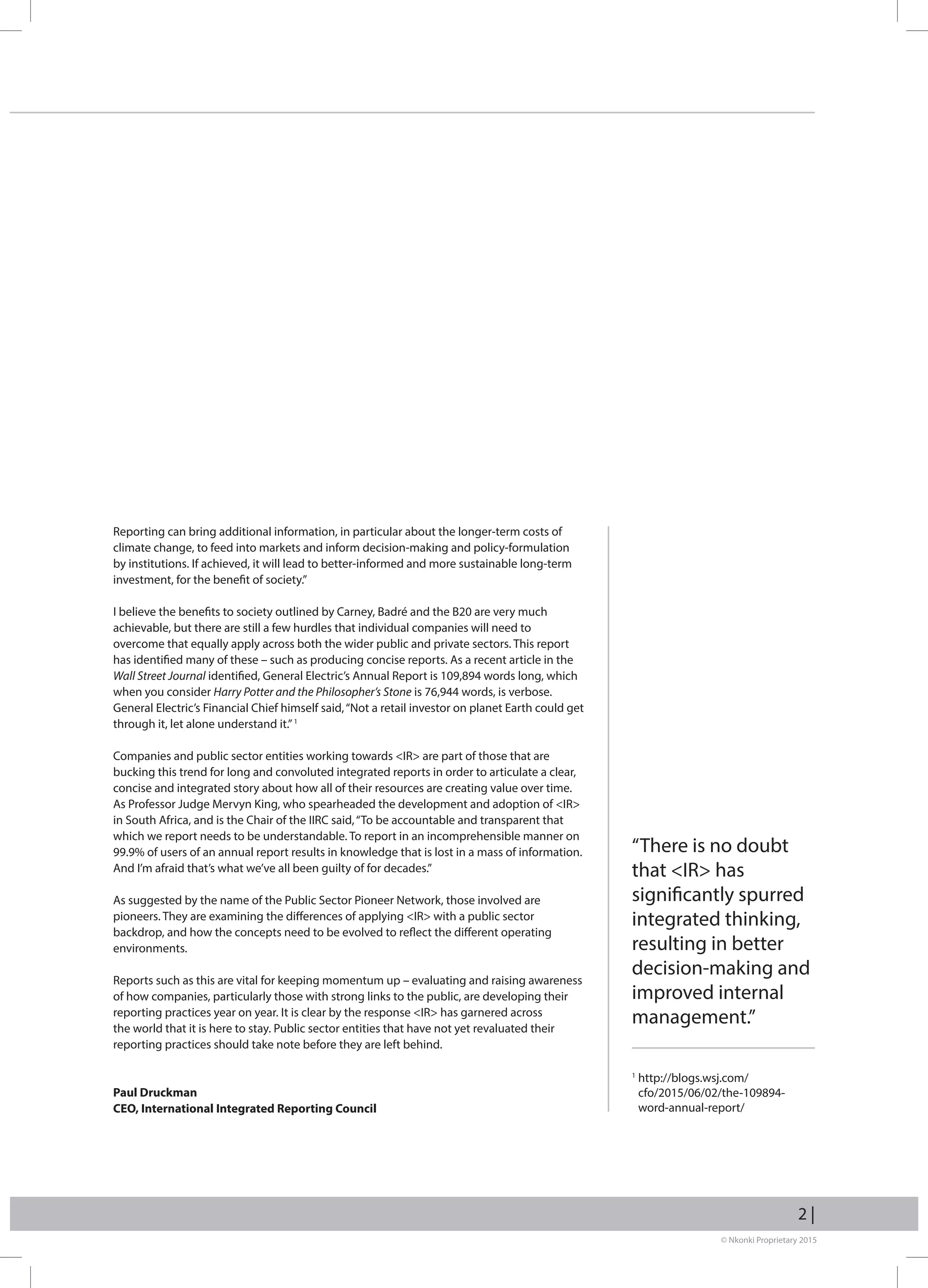 © Nkonki Proprietary 2015
2 |
Reporting can bring additional information, in particular about the longer-term costs of
climate change, to feed into markets and inform decision-making and policy-formulation
by institutions. If achieved, it will lead to better-informed and more sustainable long-term
investment, for the benefit of society.”
I believe the benefits to society outlined by Carney, Badré and the B20 are very much
achievable, but there are still a few hurdles that individual companies will need to
overcome that equally apply across both the wider public and private sectors. This report
has identified many of these – such as producing concise reports. As a recent article in the
Wall Street Journal identified, General Electric’s Annual Report is 109,894 words long, which
when you consider Harry Potter and the Philosopher’s Stone is 76,944 words, is verbose.
General Electric’s Financial Chief himself said,“Not a retail investor on planet Earth could get
through it, let alone understand it.”1
Companies and public sector entities working towards IR are part of those that are
bucking this trend for long and convoluted integrated reports in order to articulate a clear,
concise and integrated story about how all of their resources are creating value over time.
As Professor Judge Mervyn King, who spearheaded the development and adoption of IR
in South Africa, and is the Chair of the IIRC said,“To be accountable and transparent that
which we report needs to be understandable. To report in an incomprehensible manner on
99.9% of users of an annual report results in knowledge that is lost in a mass of information.
And I’m afraid that’s what we’ve all been guilty of for decades.”
As suggested by the name of the Public Sector Pioneer Network, those involved are
pioneers. They are examining the differences of applying IR with a public sector
backdrop, and how the concepts need to be evolved to reflect the different operating
environments.
Reports such as this are vital for keeping momentum up – evaluating and raising awareness
of how companies, particularly those with strong links to the public, are developing their
reporting practices year on year. It is clear by the response IR has garnered across
the world that it is here to stay. Public sector entities that have not yet revaluated their
reporting practices should take note before they are left behind.
Paul Druckman
CEO, International Integrated Reporting Council
1
http://blogs.wsj.com/
cfo/2015/06/02/the-109894-
word-annual-report/
“There is no doubt
that IR has
significantly spurred
integrated thinking,
resulting in better
decision-making and
improved internal
management.”
 