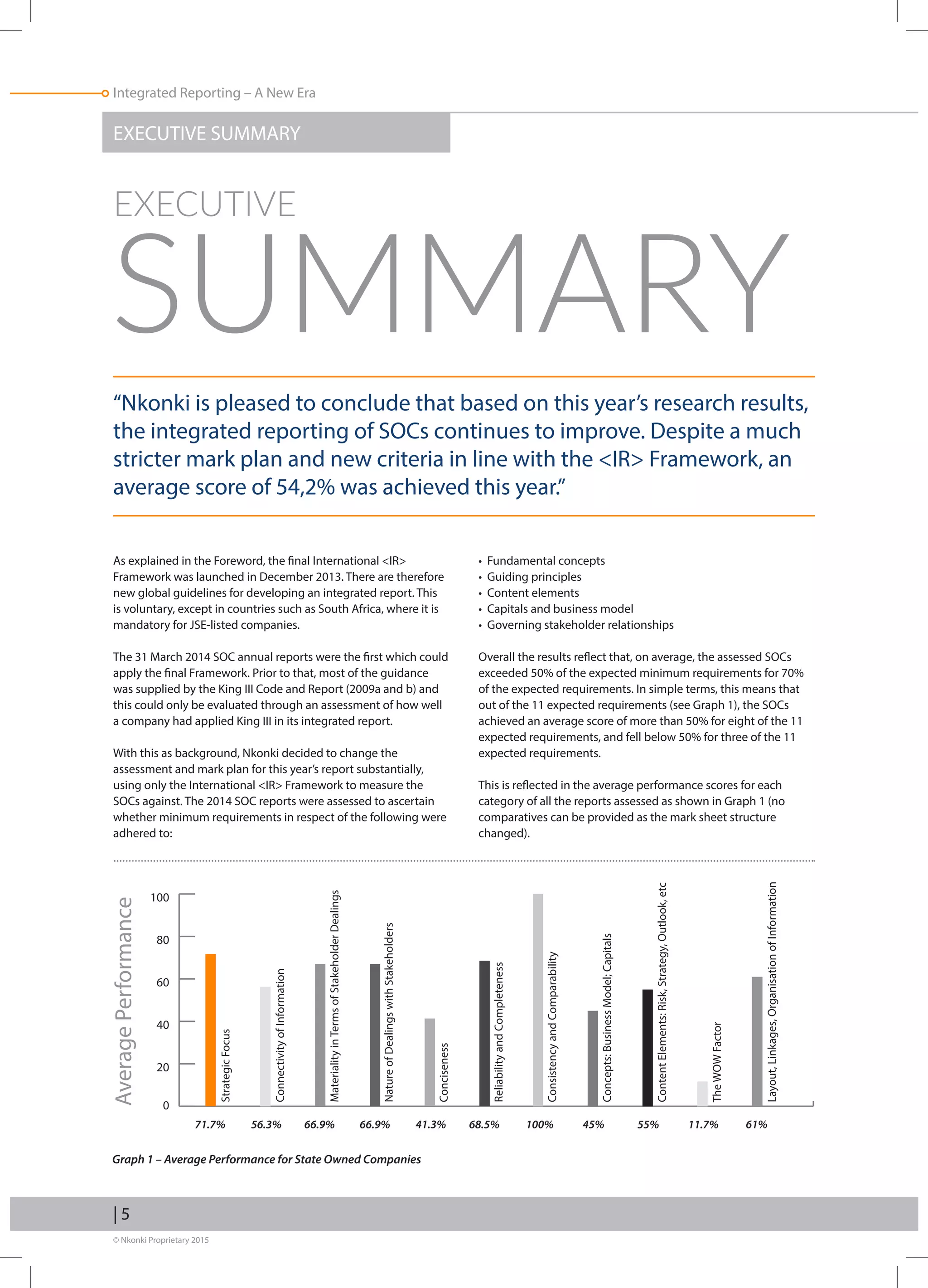 © Nkonki Proprietary 2015
| 5
Integrated Reporting – A New Era
EXECUTIVE SUMMARY
“Nkonki is pleased to conclude that based on this year’s research results,
the integrated reporting of SOCs continues to improve. Despite a much
stricter mark plan and new criteria in line with the IR Framework, an
average score of 54,2% was achieved this year.”
As explained in the Foreword, the final International IR
Framework was launched in December 2013. There are therefore
new global guidelines for developing an integrated report. This
is voluntary, except in countries such as South Africa, where it is
mandatory for JSE-listed companies.
The 31 March 2014 SOC annual reports were the first which could
apply the final Framework. Prior to that, most of the guidance
was supplied by the King III Code and Report (2009a and b) and
this could only be evaluated through an assessment of how well
a company had applied King III in its integrated report.
With this as background, Nkonki decided to change the
assessment and mark plan for this year’s report substantially,
using only the International IR Framework to measure the
SOCs against. The 2014 SOC reports were assessed to ascertain
whether minimum requirements in respect of the following were
adhered to:
• Fundamental concepts
• Guiding principles
• Content elements
• Capitals and business model
• Governing stakeholder relationships
Overall the results reflect that, on average, the assessed SOCs
exceeded 50% of the expected minimum requirements for 70%
of the expected requirements. In simple terms, this means that
out of the 11 expected requirements (see Graph 1), the SOCs
achieved an average score of more than 50% for eight of the 11
expected requirements, and fell below 50% for three of the 11
expected requirements.
This is reflected in the average performance scores for each
category of all the reports assessed as shown in Graph 1 (no
comparatives can be provided as the mark sheet structure
changed).
EXECUTIVE
SUMMARY
Graph 1 – Average Performance for State Owned Companies
AveragePerformance
0
20
40
60
80
100
StrategicFocus
71.7% 56.3% 66.9% 66.9% 41.3% 68.5% 100% 45% 55% 11.7% 61%
ConnectivityofInformation
MaterialityinTermsofStakeholderDealings
NatureofDealingswithStakeholders
Conciseness
ReliabilityandCompleteness
ConsistencyandComparability
Concepts:BusinessModel;Capitals
ContentElements:Risk,Strategy,Outlook,etc
TheWOWFactor
Layout,Linkages,OrganisationofInformation
 
