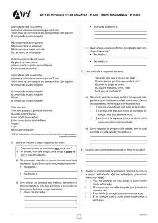 LISTA DE ATIVIDADES Nº 1 DE GRAMÁTICA – 8º ANO – ENSINO FUNDAMENTAL – 4ª ETAPA
OSG 9520/23
2
A felicidade está no caminho
Aproveite todos os momentos que você tem
‘Inda’ mais se tiver alegrias pra compartilhar com alguém
O tempo não espera ninguém
Não espere pra dizer que ama
Não espere pra se apaixonar
Não espere pra matar saudade
Ou, às vezes, se desenganar
O destino talvez não dê chance
Da gente se reencontrar
Abrace a vida no peito, siga em frente
E nunca pare de sonhar
A felicidade está no caminho
Aproveite todos os momentos que você tem
‘Inda’ mais se tiver alegrias pra compartilhar com alguém
O tempo não espera ninguém
O tempo não espera ninguém
O tempo não espera ninguém
Uh-uh
O tempo não espera ninguém
Tem uma paz
Tem uma paz que a gente só encontra
Quando a gente busca
Lá no fundo do coração!
Lá no fundo do coração de Deus
Yeayh!
Yeah!
Não espera ninguém
TELÓ, M. Disponível em: https://www.letras.mus.br/michel-telo/o-tempo-nao-espera-
ninguem/ (fragmento).
6. Sobre os trechos a seguir, responda aos itens.
a) Os pronomes realçados retomam termos anteriores
das frases. Quais são esses termos, respectivamente?
• No trecho I:
• No trecho II:
b) Sem alterar os sentidos dos trechos, reescreva-os
transformando-os em dois períodos e excluindo os
termos em destaque, respectivamente.
• Reescrita do trecho I:
• Reescrita do trecho II:
c) Qual função sintática os termos destacados exercem,
respectivamente?
• No trecho I:
• No trecho II:
7. Leia a estrofe e responda aos itens.
“Quando será que a vida vai ser boa?
Quanto tempo perdido esperando à toa?
Quando eu pagar as contas
Ou aquele trabalho, enfim, rolar
Será que vai melhorar?”
a) Na estrofe, percebe-se que o eu lírico faz algumas inda-
gações as quais nos levam a refletir sobre a vida. Dentro
desse contexto, infere-se que o ser humano está
( ) sempre vislumbrado com tudo ao seu redor.
( ) à procura de algo que nunca se consegue al-
cançar, pois busca sempre mais.
( ) em busca de algo que o faça se sentir útil e
necessário dentro da sociedade.
b) Como resposta às perguntas da estrofe, tem-se qual
parte da letra da canção? Reescreva-a.
8. Qual é a ideia central desenvolvida na letra da canção?
9. Analise as ocorrências de pronomes relativos nas frases
a seguir, assinalando a(s) que estiver(em) gramatical-
mente correta(s).
( ) Vou me declarar ao meu amigo a quem tenho
muita admiração.
( ) O tempo a que me refiro é aquele que é vivido e é
aproveitado.
( ) É no fundo do coração que encontramos a paz.
( ) É na atenção com o outro onde construímos a
confiança.
I. “Aproveite todos os momentos que você tem.”
II. Vi ontem, num café antigo, uma amiga a quem re-
corria nas dificuldades.
 