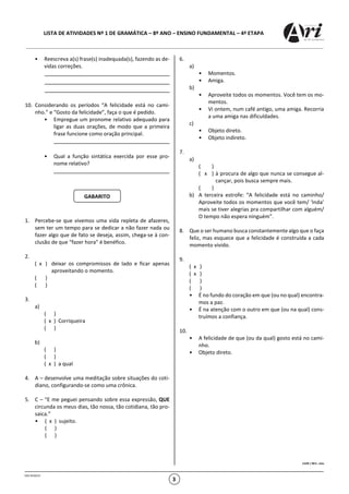 LISTA DE ATIVIDADES Nº 1 DE GRAMÁTICA – 8º ANO – ENSINO FUNDAMENTAL – 4ª ETAPA
OSG 9520/23
3
• Reescreva a(s) frase(s) inadequada(s), fazendo as de-
vidas correções.
10. Considerando os períodos “A felicidade está no cami-
nho.” e “Gosto da felicidade”, faça o que é pedido.
• Empregue um pronome relativo adequado para
ligar as duas orações, de modo que a primeira
frase funcione como oração principal.
• Qual a função sintática exercida por esse pro-
nome relativo?
1. Percebe-se que vivemos uma vida repleta de afazeres,
sem ter um tempo para se dedicar a não fazer nada ou
fazer algo que de fato se deseja, assim, chega-se à con-
clusão de que “fazer hora” é benéfico.
2.
( x ) deixar os compromissos de lado e ficar apenas
aproveitando o momento.
( )
( )
3.
a)
( )
( x ) Corriqueira
( )
b)
( )
( )
( x ) a qual
4. A – desenvolve uma meditação sobre situações do coti-
diano, configurando-se como uma crônica.
5. C – “E me peguei pensando sobre essa expressão, QUE
circunda os meus dias, tão nossa, tão cotidiana, tão pro-
saica.”
• ( x ) sujeito.
( )
( )
6.
a)
• Momentos.
• Amiga.
b)
• Aproveite todos os momentos. Você tem os mo-
mentos.
• Vi ontem, num café antigo, uma amiga. Recorria
a uma amiga nas dificuldades.
c)
• Objeto direto.
• Objeto indireto.
7.
a)
( )
( x ) à procura de algo que nunca se consegue al-
cançar, pois busca sempre mais.
( )
b) A terceira estrofe: “A felicidade está no caminho/
Aproveite todos os momentos que você tem/ ‘Inda’
mais se tiver alegrias pra compartilhar com alguém/
O tempo não espera ninguém”.
8. Que o ser humano busca constantemente algo que o faça
feliz, mas esquece que a felicidade é construída a cada
momento vivido.
9.
( x )
( x )
( )
( )
• É no fundo do coração em que (ou no qual) encontra-
mos a paz.
• É na atenção com o outro em que (ou na qual) cons-
truímos a confiança.
10.
• A felicidade de que (ou da qual) gosto está no cami-
nho.
• Objeto direto.
CLERI / REV.: mav
GABARITO
 
