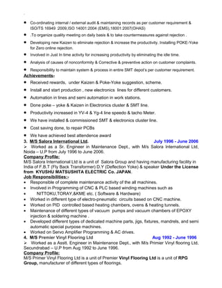 `
• Co-ordinating internal / external audit & maintaining records as per customer requirement &
ISO/TS 16949 :2009,ISO 14001:2004 (EMS),18001:2007(OHAS)
• .To organize quality meeting on daily basis & to take countermeasures against rejection .
• Developing new Kaizen to eliminate rejection & increase the productivity. Installing POKE-Yoke
for Zero online rejection.
• Involved in Just In time activity for increasing productivity by eliminating the idle time.
• Analysis of causes of nonconformity & Corrective & preventive action on customer complaints.
• Responsibility to maintain system & process in entire SMT depot’s per customer requirement.
Achievements-
• Received rewards, under Kaizen & Poke-Yoke suggestion, scheme.
• Install and start production , new electronics lines for different customers.
• Automation in lines and semi automation in work stations.
• Done poke – yoke & Kaizen in Electronics cluster & SMT line.
• Productivity increased in YV-4 & Yg-4 line speedo & tacho Meter.
• We have installed & commissioned SMT & electronics cluster line.
• Cost saving done, to repair PCBs
• We have achieved best attendence award
3. M/S Salora International Ltd. July 1996 - June 2006
 Worked as a Sr. Engineer in Maintenance Dept., with M/s Salora International Ltd,
Noida – U.P from July 1996 to June 2006.
Company Profile:
M/S Salora International Ltd is a unit of Salora Group and having manufacturing facility in
India of F.B.T (Fly Back Transformer) D.Y (Deflection Yoke) & speaker Under the License
from KYUSHU MATSUSHITA ELECTRIC Co. JAPAN.
Job Responsibilities:-
• Responsible of complete maintenance activity of the all machines.
• Involved in Programming of CNC & PLC based winding machines such as
• NITTOKU,TORAY,&KME etc. ( Software & Hardware)
• Worked in different type of electro-pneumatic circuits based on CNC machine.
• Worked on PID controlled based heating chambers, ovens & heating tunnels.
• Maintenance of different types of vacuum pumps and vacuum chambers of EPOXY
injection & soldering machine .
• Developed different types of dedicated machine parts, jigs, fixtures, mandrels, and semi
automatic special purpose machines.
• Worked on Servo Amplifier Programming & AC drives.
4. M/S Premier Vinyl Flooring Ltd Aug 1992 - June 1996
 Worked as a Asstt. Engineer in Maintenance Dept., with M/s Primier Vinyl flooring Ltd,
Secundrabad – U.P from Aug 1992 to June 1996.
Company Profile:
M/S Primer Vinyl Flooring Ltd is a unit of Premier Vinyl Flooring Ltd is a unit of RPG
Group, manufacturer of different types of floorings.
 