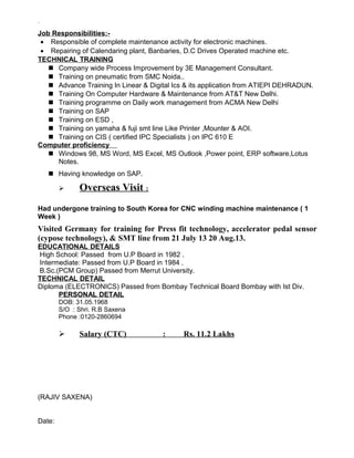 `
Job Responsibilities:-
• Responsible of complete maintenance activity for electronic machines.
• Repairing of Calendaring plant, Banbaries, D.C Drives Operated machine etc.
TECHNICAL TRAINING
 Company wide Process Improvement by 3E Management Consultant.
 Training on pneumatic from SMC Noida..
 Advance Training In Linear & Digital Ics & its application from ATIEPI DEHRADUN.
 Training On Computer Hardware & Maintenance from AT&T New Delhi.
 Training programme on Daily work management from ACMA New Delhi
 Training on SAP
 Training on ESD ,
 Training on yamaha & fuji smt line Like Printer ,Mounter & AOI.
 Training on CIS ( certified IPC Specialists ) on IPC 610 E
Computer proficiency
 Windows 98, MS Word, MS Excel, MS Outlook ,Power point, ERP software,Lotus
Notes.
 Having knowledge on SAP.
 Overseas Visit :
Had undergone training to South Korea for CNC winding machine maintenance ( 1
Week )
Visited Germany for training for Press fit technology, accelerator pedal sensor
(cypose technology), & SMT line from 21 July 13 20 Aug.13.
EDUCATIONAL DETAILS
High School: Passed from U.P Board in 1982 .
Intermediate: Passed from U.P Board in 1984 .
B.Sc.(PCM Group) Passed from Merrut University.
TECHNICAL DETAIL
Diploma (ELECTRONICS) Passed from Bombay Technical Board Bombay with Ist Div.
PERSONAL DETAIL
DOB: 31.05.1968
S/O : Shri. R.B Saxena
Phone :0120-2860694
 Salary (CTC) : Rs. 11.2 Lakhs
(RAJIV SAXENA)
Date:
 