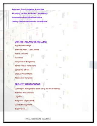 Approvals from Competent Authorities
Arranging for Rule 46 / Rule 63 Inspections
Submission of Rectification Reports
Getting Safety Certificates for Installations.
OUR INSTALLATIONS INCLUDE:
High Rise Buildings
Software Parks / Call Centers
Hotels / Resorts
Industries
Independent Bungalows
Banks / Other Institutions
Corporate Offices
Captive Power Plants
Residential Complete
PROJECT MANAGEMENT:
Our Project Management Team carry out the following:
Materials Procurement
Logistics
Manpower Deployment
Quality Management
Supervision
TOTAL ELECTRICAL SOLUTIONS
 