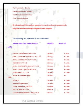 Pre Commission Checks
Preparation of Test Reports
Trial Run / Commissioning
Final Commissioning
By interacting with the various agencies involved, our team ensures smooth
Progress of work and timely completion of the projects.
The following is a partial list of our Customers:
INDUSTRIES / SOFTWARE PARKS ORDERS Above 20
Lakhs
CONSUL CONSOLIDATED PVT LTD CHENNAI 22 lakhs
CHOLAYIL PHARMACEUTICALS PVT LTD., CHENNAI 27 Lakhs
METALLIC BELLOWS ( I ) PVT LTD., CHENNAI 35 Lakhs
ORBIS INDIA PVT LTD CHENNAI 36 Lakhs
OJALA ENGINEERING (INDIA) PVT LTD CHENNAI 24 Lakhs
NOKIA PHASE 3 SRIPERUMPUHUR CHENNAI 45 Lakhs
KEMPPI INDIA PVT LTD CHENNAI 37 Lakhs
MFAIL - KANCHEEPURAM CHENNAI 135
Lakhs
EZ VIDYA CHENNAI 22 Lakhs
MAXMULLER BHAVAN CHENNAI 42 Lakhs
KAMALA SHANTHI THEATRE TANJORE 56 Lakhs
RECALL INDIA PVT LTD MUMBAI 48 Lakhs
ALLISON TRANSMISSION - ORAGADAM CHENNAI 21 Lakhs
TOTAL ELECTRICAL SOLUTIONS
 