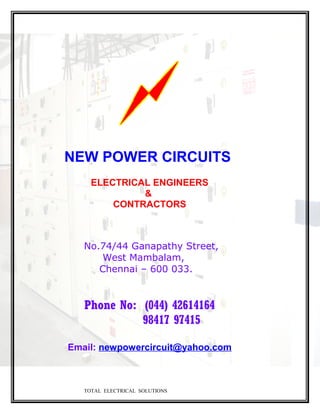 NEW POWER CIRCUITS
ELECTRICAL ENGINEERS
&
CONTRACTORS
No.74/44 Ganapathy Street,
West Mambalam,
Chennai – 600 033.
Phone No: (044) 42614164
98417 97415
Email: newpowercircuit@yahoo.com
TOTAL ELECTRICAL SOLUTIONS
 