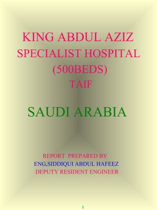 KING ABDUL AZIZ 
SPECIALIST HOSPITAL 
(500BEDS) 
TAIF 
SAUDI ARABIA 
REPORT PREPARED BY 
ENG,SIDDIQUI ABDUL HAFEEZ 
DEPUTY RESIDENT ENGINEER 
1 
 