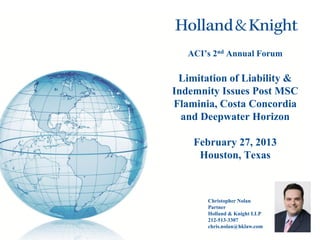 ACI’s 2nd Annual Forum

Limitation of Liability &
Indemnity Issues Post MSC
Flaminia, Costa Concordia
and Deepwater Horizon
February 27, 2013
Houston, Texas

Christopher Nolan
Partner
Holland & Knight LLP
212-513-3307
chris.nolan@hklaw.com

 
