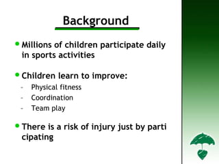 Background
•Millions of children participate daily
in sports activities
•Children learn to improve:
– Physical fitness
– Coordination
– Team play
•There is a risk of injury just by parti
cipating
 