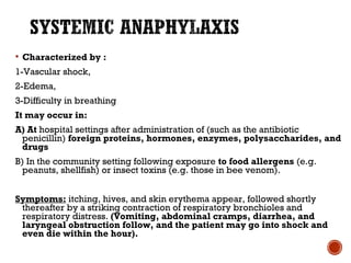  Characterized by :
1-Vascular shock,
2-Edema,
3-Difficulty in breathing
It may occur in:
A) At hospital settings after administration of (such as the antibiotic
penicillin) foreign proteins, hormones, enzymes, polysaccharides, and
drugs
B) In the community setting following exposure to food allergens (e.g.
peanuts, shellfish) or insect toxins (e.g. those in bee venom).
Symptoms: itching, hives, and skin erythema appear, followed shortly
thereafter by a striking contraction of respiratory bronchioles and
respiratory distress. (Vomiting, abdominal cramps, diarrhea, and
laryngeal obstruction follow, and the patient may go into shock and
even die within the hour).
 