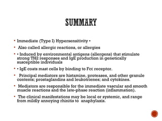  Immediate (Type I) Hypersensitivity •
 Also called allergic reactions, or allergies
 • Induced by environmental antigens (allergens) that stimulate
strong TH2 responses and IgE production in genetically
susceptible individuals
 • IgE coats mast cells by binding to Fc receptor.ε
 Principal mediators are histamine, proteases, and other granule
contents; prostaglandins and leukotrienes; and cytokines.
 Mediators are responsible for the immediate vascular and smooth
muscle reactions and the late-phase reaction (inflammation).
 The clinical manifestations may be local or systemic, and range
from mildly annoying rhinitis to anaphylaxis.
 