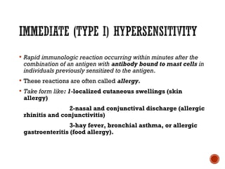  Rapid immunologic reaction occurring within minutes after the
combination of an antigen with antibody bound to mast cells in
individuals previously sensitized to the antigen.
 These reactions are often called allergy.
 Take form like: 1-localized cutaneous swellings (skin
allergy)
2-nasal and conjunctival discharge (allergic
rhinitis and conjunctivitis)
3-hay fever, bronchial asthma, or allergic
gastroenteritis (food allergy).
 