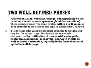 1. First (vasodilation, vascular leakage, and depending on the
location, smooth muscle spasm or glandular secretions).
These changes usually become evident within 5 to 30 minutes
after exposure to an allergen and tend to subside in 60 minutes.
2. 2 to 24 hours later without additional exposure to antigen and
may last for several days. This late-phase reaction is
characterized by: infiltration of tissues with eosinophils,
neutrophils, basophils, monocytes, and CD4+ T cells as
well as tissue destruction, typically in the form of mucosal
epithelial cell damage.
 
