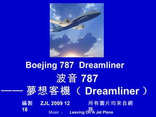 波音 787 —— 夢 想客 機 （ Dreamliner ） Boejing 787  Dreamliner 編製   ZJL 2009 12 18 所有 圖 片均 來 自 網路 Music  ：  Leaving On A Jet Plane   