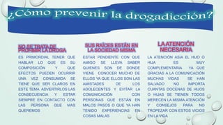NO SE TRATA DE
PROHIBIR LA DROGA
ES PRIMORDIAL TENER QUE
HABLAR LO QUE ES SU
COMPOSICIÓN Y QUE
EFECTOS PUEDEN OCURRIR
UNA VEZ CONSUMIDA SE
TIENE QUE SER CLAROS EN
ESTE TEMA ADVERTIRLOS LAS
CONSECUENCIA Y ESTAR
SIEMPRE EN CONTACTO CON
LAS PERSONA QUE MAS
QUEREMOS
SUS RAÍCES ESTÁN EN
LA SOCIEDAD MISMA
ESTAR PENDIENTE CON QUE
AMIGO SE LLEVA SABER
QUIENES SON DE DONDE
VIENE CONOCER MUCHO DE
ELLOS YA QUE ELLOS SON LAS
AMISTADES DE LOS
ADOLECENTES Y EVITAR LA
COMUNICACIÓN CON
PERSONAS QUE ESTÁN EN
MALOS PASOS O QUE YA HAN
TENIDO EXPERIENCIAS EN
COSAS MALAS
LA ATENCIÓN
NECESARIA
LA ATENCIÓN ASIA EL HIJO O
HIJA ES MUY
COMPLEMENTARIA YA QUE
GRACIAS A LA COMUNICACIÓN
MUCHAS VIDAS SE HAN
SALVADO NO IMPORTA
CUANTAS DOCENAS DE HIJOS
O HIJAS SE TIENEN TODOS
MERECEN LA MISMA ATENCIÓN
Y CONSEJOS PARA NO
TROPEZAR CON ESTOS VICIOS
EN LA VIDA
 