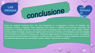 Droga es cualquier sustancia que, una vez introducida en el organismo a través de distintas vías
(inyectada, fumada o tragada), tiene capacidad para alterar o modificar las funciones corporales, las
sensaciones, el estado de ánimo o las percepciones sensoriales (vista, oído, tacto, gusto, olfato). Existen
muchas clases de drogas. Algunas son legales como el alcohol, el tabaco o los fármacos; otras son ilegales
como el hachís, la cocaína, la heroína, etc. Todas las drogas tienen un denominador común: al ingerirlas
(sea cual sea la forma) pasan a la sangre y, a través de ella, al cerebro y a todo el organismo, provocando
los diferentes efectos que las caracterizan: excitar, relajar o distorsionar la realidad.
 