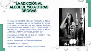LA ADICCIÓN AL
ALCOHOL Y/O A OTRAS
DROGAS
ES UNA ENFERMEDAD PORQUE PRESENTA SÍNTOMAS
CLAROS Y DEFINIDOS DE LA ENFERMEDAD EN DONDE
ESTA SERIE DE SÍNTOMAS SE VAN PRESENTANDO EN
CADA UNA DE LAS ETAPAS Y QUE TERMINAN CON LA
MUERTE DEL ALCOHÓLICO O ADICTO SI ESTE NO ES
ATENDIDO A TIEMPO. ALGUNOS EJEMPLOS SON :
PRESENTAR OLVIDOS DE LO QUE LA PERSONA HACÍA
MIENTRAS ESTABA INTOXICADA
MENTIR PARA PODER SEGUIR CONSUMIENDO
ROBAR OBJETOS O DINERO
JUSTIFICAR SIEMPRE LA MANERA EN LA QUE BEBE
 