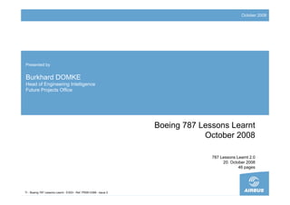October 2008




Presented by


Burkhard DOMKE
Head of Engineering Intelligence
Future Projects Office




                                                                    Boeing 787 Lessons Learnt
                                                                                October 2008

                                                                                  787 Lessons Learnt 2.0
                                                                                       20. October 2008
                                                                                               46 pages




TI - Boeing 787 Lessons Learnt - EIXDI - Ref. PR0813399 - Issue 2
 