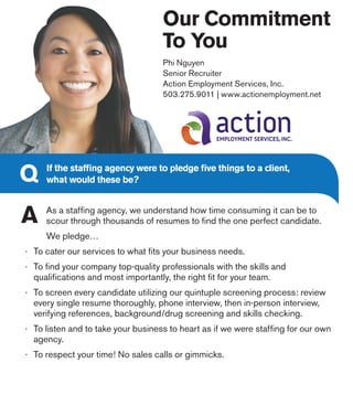 Our Commitment
To You
Phi Nguyen
Senior Recruiter
Action Employment Services, Inc.
503.275.9011 | www.actionemployment.net
If the staffing agency were to pledge five things to a client,
what would these be?
As a staffing agency, we understand how time consuming it can be to
scour through thousands of resumes to find the one perfect candidate.
We pledge…
·	 To cater our services to what fits your business needs.
·	 To find your company top-quality professionals with the skills and
	 qualifications and most importantly, the right fit for your team.
·	 To screen every candidate utilizing our quintuple screening process: review
	 every single resume thoroughly, phone interview, then in-person interview,
	 verifying references, background/drug screening and skills checking.
·	 To listen and to take your business to heart as if we were staffing for our own
	 agency.
·	 To respect your time! No sales calls or gimmicks.
 