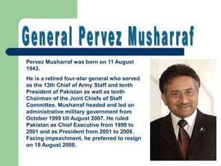 Pervez Musharraf was born on 11 August
1943.
He is a retired four-star general who served
as the 13th Chief of Army Staff and tenth
President of Pakistan as well as tenth
Chairman of the Joint Chiefs of Staff
Committee. Musharraf headed and led an
administrative military government from
October 1999 till August 2007. He ruled
Pakistan as Chief Executive from 1999 to
2001 and as President from 2001 to 2008.
Facing impeachment, he preferred to resign
on 18 August 2008.
 