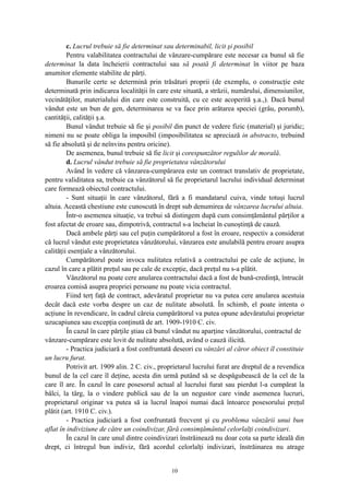 c. Lucrul trebuie să fie determinat sau determinabil, licit şi posibil
Pentru valabilitatea contractului de vânzare-cumpărare este necesar ca bunul să fie
determinat la data încheierii contractului sau să poată fi determinat în viitor pe baza
anumitor elemente stabilite de părţi.
Bunurile certe se determină prin trăsături proprii (de exemplu, o construcţie este
determinată prin indicarea localităţii în care este situată, a străzii, numărului, dimensiunilor,
vecinătăţilor, materialului din care este construită, cu ce este acoperită ş.a.,). Dacă bunul
vândut este un bun de gen, determinarea se va face prin arătarea speciei (grâu, porumb),
cantităţii, calităţii ş.a.
Bunul vândut trebuie să fie şi posibil din punct de vedere fizic (material) şi juridic;
nimeni nu se poate obliga la imposibil (imposibilitatea se apreciază in abstracto, trebuind
să fie absolută şi de neînvins pentru oricine).
De asemenea, bunul trebuie să fie licit şi corespunzător regulilor de morală.
d. Lucrul vândut trebuie să fie proprietatea vânzătorului
Având în vedere că vânzarea-cumpărarea este un contract translativ de proprietate,
pentru validitatea sa, trebuie ca vânzătorul să fie proprietarul lucrului individual determinat
care formează obiectul contractului.
- Sunt situaţii în care vânzătorul, fără a fi mandatarul cuiva, vinde totuşi lucrul
altuia. Această chestiune este cunoscută în drept sub denumirea de vânzarea lucrului altuia.
Într-o asemenea situaţie, va trebui să distingem după cum consimţământul părţilor a
fost afectat de eroare sau, dimpotrivă, contractul s-a încheiat în cunoştinţă de cauză.
Dacă ambele părţi sau cel puţin cumpărătorul a fost în eroare, respectiv a considerat
că lucrul vândut este proprietatea vânzătorului, vânzarea este anulabilă pentru eroare asupra
calităţii esenţiale a vânzătorului.
Cumpărătorul poate invoca nulitatea relativă a contractului pe cale de acţiune, în
cazul în care a plătit preţul sau pe cale de excepţie, dacă preţul nu s-a plătit.
Vânzătorul nu poate cere anularea contractului dacă a fost de bună-credinţă, întrucât
eroarea comisă asupra propriei persoane nu poate vicia contractul.
Fiind terţ faţă de contract, adevăratul proprietar nu va putea cere anularea acestuia
decât dacă este vorba despre un caz de nulitate absolută. În schimb, el poate intenta o
acţiune în revendicare, în cadrul căreia cumpărătorul va putea opune adevăratului proprietar
uzucapiunea sau excepţia conţinută de art. 1909-1910 C. civ.
În cazul în care părţile ştiau că bunul vândut nu aparţine vânzătorului, contractul de
vânzare-cumpărare este lovit de nulitate absolută, având o cauză ilicită.
- Practica judiciară a fost confruntată deseori cu vânzări al căror obiect îl constituie
un lucru furat.
Potrivit art. 1909 alin. 2 C. civ., proprietarul lucrului furat are dreptul de a revendica
bunul de la cel care îl deţine, acesta din urmă putând să se despăgubească de la cel de la
care îl are. În cazul în care posesorul actual al lucrului furat sau pierdut l-a cumpărat la
bâlci, la târg, la o vindere publică sau de la un negustor care vinde asemenea lucruri,
proprietarul originar va putea să ia lucrul înapoi numai dacă întoarce posesorului preţul
plătit (art. 1910 C. civ.).
- Practica judiciară a fost confruntată frecvent şi cu problema vânzării unui bun
aflat în indiviziune de către un coindivizar, fără consimţământul celorlalţi coindivizari.
În cazul în care unul dintre coindivizari înstrăinează nu doar cota sa parte ideală din
drept, ci întregul bun indiviz, fără acordul celorlalţi indivizari, înstrăinarea nu atrage
10
 