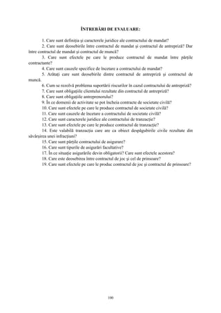 ÎNTREBĂRI DE EVALUARE:
1. Care sunt definiţia şi caracterele juridice ale contractului de mandat?
2. Care sunt deosebirile între contractul de mandat şi contractul de antrepriză? Dar
între contractul de mandat şi contractul de muncă?
3. Care sunt efectele pe care le produce contractul de mandat între părţile
contractante?
4. Care sunt cauzele specifice de încetare a contractului de mandat?
5. Arătaţi care sunt deosebirile dintre contractul de antrepriză şi contractul de
muncă.
6. Cum se rezolvă problema suportării riscurilor în cazul contractului de antrepriză?
7. Care sunt obligaţiile clientului rezultate din contractul de antrepriză?
8. Care sunt obligaţiile antreprenorului?
9. În ce domenii de activitate se pot încheia contracte de societate civilă?
10. Care sunt efectele pe care le produce contractul de societate civilă?
11. Care sunt cauzele de încetare a contractului de societate civilă?
12. Care sunt caracterele juridice ale contractului de tranzacţie?
13. Care sunt efectele pe care le produce contractul de tranzacţie?
14. Este valabilă tranzacţia care are ca obiect despăgubirile civile rezultate din
săvârşirea unei infracţiuni?
15. Care sunt părţile contractului de asigurare?
16. Care sunt tipurile de asigurări facultative?
17. În ce situaţie asigurările devin obligatorii? Care sunt efectele acestora?
18. Care este deosebirea între contractul de joc şi cel de prinsoare?
19. Care sunt efectele pe care le produc contractul de joc şi contractul de prinsoare?
100
 