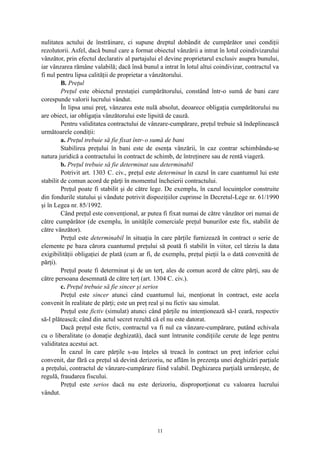 nulitatea actului de înstrăinare, ci supune dreptul dobândit de cumpărător unei condiţii
rezolutorii. Asfel, dacă bunul care a format obiectul vânzării a intrat în lotul coindivizarului
vânzător, prin efectul declarativ al partajului el devine proprietarul exclusiv asupra bunului,
iar vânzarea rămâne valabilă; dacă însă bunul a intrat în lotul altui coindivizar, contractul va
fi nul pentru lipsa calităţii de proprietar a vânzătorului.
B. Preţul
Preţul este obiectul prestaţiei cumpărătorului, constând într-o sumă de bani care
corespunde valorii lucrului vândut.
În lipsa unui preţ, vânzarea este nulă absolut, deoarece obligaţia cumpărătorului nu
are obiect, iar obligaţia vânzătorului este lipsită de cauză.
Pentru validitatea contractului de vânzare-cumpărare, preţul trebuie să îndeplinească
următoarele condiţii:
a. Preţul trebuie să fie fixat într-o sumă de bani
Stabilirea preţului în bani este de esenţa vânzării, în caz contrar schimbându-se
natura juridică a contractului în contract de schimb, de întreţinere sau de rentă viageră.
b. Preţul trebuie să fie determinat sau determinabil
Potrivit art. 1303 C. civ., preţul este determinat în cazul în care cuantumul lui este
stabilit de comun acord de părţi în momentul încheierii contractului.
Preţul poate fi stabilit şi de către lege. De exemplu, în cazul locuinţelor construite
din fondurile statului şi vândute potrivit dispoziţiilor cuprinse în Decretul-Lege nr. 61/1990
şi în Legea nr. 85/1992.
Când preţul este convenţional, ar putea fi fixat numai de către vânzător ori numai de
către cumpărător (de exemplu, în unităţile comerciale preţul bunurilor este fix, stabilit de
către vânzător).
Preţul este determinabil în situaţia în care părţile furnizează în contract o serie de
elemente pe baza cărora cuantumul preţului să poată fi stabilit în viitor, cel târziu la data
exigibilităţii obligaţiei de plată (cum ar fi, de exemplu, preţul pieţii la o dată convenită de
părţi).
Preţul poate fi determinat şi de un terţ, ales de comun acord de către părţi, sau de
către persoana desemnată de către terţ (art. 1304 C. civ.).
c. Preţul trebuie să fie sincer şi serios
Preţul este sincer atunci când cuantumul lui, menţionat în contract, este acela
convenit în realitate de părţi; este un preţ real şi nu fictiv sau simulat.
Preţul este fictiv (simulat) atunci când părţile nu intenţionează să-l ceară, respectiv
să-l plătească; când din actul secret rezultă că el nu este datorat.
Dacă preţul este fictiv, contractul va fi nul ca vânzare-cumpărare, putând echivala
cu o liberalitate (o donaţie deghizată), dacă sunt întrunite condiţiile cerute de lege pentru
validitatea acestui act.
În cazul în care părţile s-au înţeles să treacă în contract un preţ inferior celui
convenit, dar fără ca preţul să devină derizoriu, ne aflăm în prezenţa unei deghizări parţiale
a preţului, contractul de vânzare-cumpărare fiind valabil. Deghizarea parţială urmăreşte, de
regulă, fraudarea fiscului.
Preţul este serios dacă nu este derizoriu, disproporţionat cu valoarea lucrului
vândut.
11
 