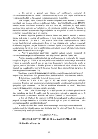 a. Cu privire la primul sens (forma ad validitatem), contractul de
vânzare-cumpărare este un contract consensual care se încheie prin simpla manifestare de
voinţă a părţilor, fără să fie necesară respectarea anumitor formalităţi.
Prin excepţie, unele contracte de vânzare-cumpărare care prezintă o deosebită
importanţă sunt formale (solemne). Astfel, art. 2 alin. 1 din Titlul X al Legii nr. 247/2005
impune pentru înstrăinarea terenurilor prin acte între vii, indiferent de locul situării
acestora, forma autentică ad validitatem, sub sancţiunea nulităţii absolute. Acţiunea în
constatarea nulităţii absolute este imprescriptibilă, iar îndeplinirea oricărei alte formalităţi
posterioare nu poate ţine loc de act autentic.
b. Potrivit regulilor generale în materie, unele acte juridice îmbracă o anumită
formă, însă nu ca o condiţie ad validitatem, ci ca un mijloc de probă (ad probationem).
Astfel, conform art. 1191 alin. 1 C. civ. actele a căror valoare depăşeşte suma de 250 lei
trebuie făcute în formă scrisă, deoarece legea prevede că aceste acte - inclusiv contractele
de vânzare-cumpărare - nu pot fi dovedite cu martori. Aşadar, dacă părţile nu concretizează
acordul dintre ele într-un înscris, valabilitatea contractului nu este afectată, însă existenţa
lui nu poate fi dovedită în caz de litigiu.
c. Potrivit principiului relativităţii efectelor actului juridic, contractul de
vânzare-cumpărare produce efecte numai între părţi, nefiind opozabil faţă de terţi.
Pentru a asigura opozabilitatea faţă de terţele persoane a contractului de vânzare-
cumpărare, Legea nr. 7/1996 a instituit publicitatea imobiliară întemeiată pe sistemul de
evidenţă a cadastrului general, care are ca obiect înscrierea în cartea funciară a actelor şi
faptelor juridice referitoare la imobile şi care se efectuează de către birourile de carte
funciară ale judecătoriilor. Înscrierile în cartea funciară devin opozabile faţă de terţi de la
data înregistrării cererilor (art. 27).
Sancţiunea nerespectării acestei cerinţe va fi inopozabilitatea actului faţă de terţi,
aceştia având posibilitatea de a ignora realitatea juridică instituită prin contractul încheiat.
B. Autorizarea prealabilă a înstrăinării unor bunuri
Conform art. 5 alin. 3 din Legea nr. 15/1990 privind organizarea unităţilor
economice de stat ca regii autonome şi societăţi comerciale, „înstrăinarea bunurilor imobile
aparţinând regiei autonome ... se face cu aprobarea ministerului de resort”. Sancţiunea
nerespectării acestei prevederi este nulitatea absolută.
Art. 12 alin. 2 din Decretul-Lege nr. 61/1990prevede că locuinţele proprietate de
stat, cumpărate pe bază de credit, până la rambursarea integrală a acestuia nu pot fi
înstrăinate decât cu autorizarea prealabilă a Casei de Economii şi Consemnaţiuni.
În fine, art. 15 alin. 3 din Legea nr. 85/1992 dispune că „până la achitarea integrală a
preţului, locuinţa dobândită în condiţiile prezentei legi nu poate fi înstrăinată ... fără
autorizaţia prealabilă a unităţii vânzătoare”.
În aceste din urmă două cazuri, încălcarea cerinţei autorizaţiei cerute antrenează
nulitatea relativă, întrucât acestea sunt instituite doar în interesul Casei de Economii şi
Consemnaţiuni şi a unităţii vânzătoare.
SECŢIUNEAA III-A
EFECTELE CONTRACTULUI DE VÂNZARE-CUMPĂRARE
§ 1. Consideraţii generale
13
 