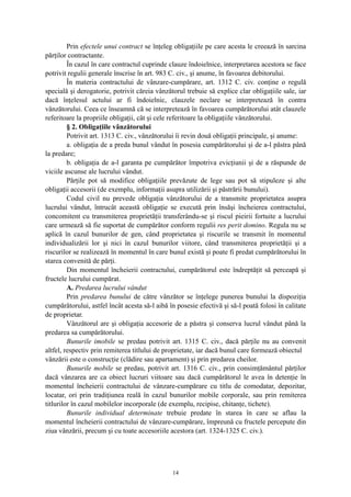 Prin efectele unui contract se înţeleg obligaţiile pe care acesta le creează în sarcina
părţilor contractante.
În cazul în care contractul cuprinde clauze îndoielnice, interpretarea acestora se face
potrivit regulii generale înscrise în art. 983 C. civ., şi anume, în favoarea debitorului.
În materia contractului de vânzare-cumpărare, art. 1312 C. civ. conţine o regulă
specială şi derogatorie, potrivit căreia vânzătorul trebuie să explice clar obligaţiile sale, iar
dacă înţelesul actului ar fi îndoielnic, clauzele neclare se interpretează în contra
vânzătorului. Ceea ce înseamnă că se interpretează în favoarea cumpărătorului atât clauzele
referitoare la propriile obligaţii, cât şi cele referitoare la obligaţiile vânzătorului.
§ 2. Obligaţiile vânzătorului
Potrivit art. 1313 C. civ., vânzătorului îi revin două obligaţii principale, şi anume:
a. obligaţia de a preda bunul vândut în posesia cumpărătorului şi de a-l păstra până
la predare;
b. obligaţia de a-l garanta pe cumpărător împotriva evicţiunii şi de a răspunde de
viciile ascunse ale lucrului vândut.
Părţile pot să modifice obligaţiile prevăzute de lege sau pot să stipuleze şi alte
obligaţii accesorii (de exemplu, informaţii asupra utilizării şi păstrării bunului).
Codul civil nu prevede obligaţia vânzătorului de a transmite proprietatea asupra
lucrului vândut, întrucât această obligaţie se execută prin însăşi încheierea contractului,
concomitent cu transmiterea proprietăţii transferându-se şi riscul pieirii fortuite a lucrului
care urmează să fie suportat de cumpărător conform regulii res perit domino. Regula nu se
aplică în cazul bunurilor de gen, când proprietatea şi riscurile se transmit în momentul
individualizării lor şi nici în cazul bunurilor viitore, când transmiterea proprietăţii şi a
riscurilor se realizează în momentul în care bunul există şi poate fi predat cumpărătorului în
starea convenită de părţi.
Din momentul încheierii contractului, cumpărătorul este îndreptăţit să perceapă şi
fructele lucrului cumpărat.
A. Predarea lucrului vândut
Prin predarea bunului de către vânzător se înţelege punerea bunului la dispoziţia
cumpărătorului, astfel încât acesta să-l aibă în posesie efectivă şi să-l poată folosi în calitate
de proprietar.
Vânzătorul are şi obligaţia accesorie de a păstra şi conserva lucrul vândut până la
predarea sa cumpărătorului.
Bunurile imobile se predau potrivit art. 1315 C. civ., dacă părţile nu au convenit
altfel, respectiv prin remiterea titlului de proprietate, iar dacă bunul care formează obiectul
vânzării este o construcţie (clădire sau apartament) şi prin predarea cheilor.
Bunurile mobile se predau, potrivit art. 1316 C. civ., prin consimţământul părţilor
dacă vânzarea are ca obiect lucruri viitoare sau dacă cumpărătorul le avea în detenţie în
momentul încheierii contractului de vânzare-cumpărare cu titlu de comodatar, depozitar,
locatar, ori prin tradiţiunea reală în cazul bunurilor mobile corporale, sau prin remiterea
titlurilor în cazul mobilelor incorporale (de exemplu, recipise, chitanţe, tichete).
Bunurile individual determinate trebuie predate în starea în care se aflau la
momentul încheierii contractului de vânzare-cumpărare, împreună cu fructele percepute din
ziua vânzării, precum şi cu toate accesoriile acestora (art. 1324-1325 C. civ.).
14
 