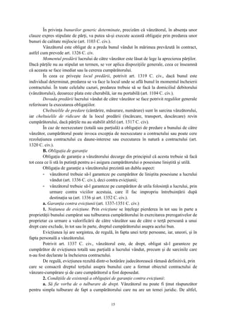 În privinţa bunurilor generic determinate, precizăm că vânzătorul, în absenţa unor
clauze expres stipulate de părţi, va putea să-şi execute această obligaţie prin predarea unor
bunuri de calitate mijlocie (art. 1103 C. civ.).
Vânzătorul este obligat de a preda bunul vândut în mărimea prevăzută în contract,
astfel cum prevede art. 1326 C. civ.
Momentul predării lucrului de către vânzător este lăsat de lege la aprecierea părţilor.
Dacă părţile nu au stipulat un termen, se vor aplica dispoziţiile generale, ceea ce înseamnă
că aceasta se face imediat sau la cererea cumpărătorului.
În ceea ce priveşte locul predării, potrivit art. 1319 C. civ., dacă bunul este
individual determinat, predarea se va face la locul unde se află bunul în momentul încheierii
contractului. În toate celelalte cazuri, predarea trebuie să se facă la domiciliul debitorului
(vânzătorului), deoarece plata este cherabilă, iar nu portabilă (art. 1104 C. civ.).
Dovada predării lucrului vândut de către vânzător se face potrivit regulilor generale
referitoare la executarea obligaţiilor.
Cheltuielile de predare (cântărire, măsurare, numărare) sunt în sarcina vânzătorului,
iar cheltuielile de ridicare de la locul predării (încărcare, transport, descărcare) revin
cumpărătorului, dacă părţile nu au stabilit altfel (art. 1317 C. civ).
În caz de neexecutare (totală sau parţială) a obligaţiei de predare a bunului de către
vânzător, cumpărătorul poate invoca excepţia de neexecutare a contractului sau poate cere
rezoluţiunea contractului cu daune-interese sau executarea în natură a contractului (art.
1320 C. civ.).
B. Obligaţia de garanţie
Obligaţia de garanţie a vânzătorului decurge din principiul că acesta trebuie să facă
tot ceea ce îi stă în putinţă pentru a-i asigura cumpărătorului o posesiune liniştită şi utilă.
Obligaţia de garanţie a vânzătorului prezintă un dublu aspect:
- vânzătorul trebuie să-l garanteze pe cumpărător de liniştita posesiune a lucrului
vândut (art. 1336 C. civ.), deci contra evicţiunii;
- vânzătorul trebuie să-l garanteze pe cumpărător de utila folosinţă a lucrului, prin
urmare contra viciilor acestuia, care îl fac impropriu întrebuinţării după
destinaţia sa (art. 1336 şi art. 1352 C. civ.).
a. Garanţia contra evicţiunii (art. 1337-1351 C. civ.)
1. Noţiunea de evicţiune. Prin evicţiune se înţelege pierderea în tot sau în parte a
proprietăţii bunului cumpărat sau tulburarea cumpărătorului în exercitarea prerogativelor de
proprietar ca urmare a valorificării de către vânzător sau de către o terţă persoană a unui
drept care exclude, în tot sau în parte, dreptul cumpărătorului asupra acelui bun.
Evicţiunea îşi are sorgintea, de regulă, în fapta unei terţe persoane, iar, uneori, şi în
fapta personală a vânzătorului.
Potrivit art. 1337 C. civ., vânzătorul este, de drept, obligat să-l garanteze pe
cumpărător de evicţiunea totală sau parţială a lucrului vândut, precum şi de sarcinile care
n-au fost declarate la încheierea contractului.
De regulă, evicţiunea rezultă dintr-o hotărâre judecătorească rămasă definitivă, prin
care se consacră dreptul terţului asupra bunului care a format obiectul contractului de
vânzare-cumpărare şi de care cumpărătorul a fost deposedat.
2. Condiţiile de existenţă a obligaţiei de garanţie contra evicţiunii:
a. Să fie vorba de o tulburare de drept. Vânzătorul nu poate fi ţinut răspunzător
pentru simpla tulburare de fapt a cumpărătorului care nu are un temei juridic. De altfel,
15
 