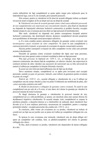 contra tulburărilor de fapt cumpărătorul se poate apăra singur prin mijloacele puse la
îndemână de lege, cum ar fi, de exemplu, prin acţiunile posesorii.
Prin urmare, pentru ca vânzătorul să fie ţinut de această obligaţie trebuie ca dreptul
invocat de terţul evingător să fie un drept real sau un drept de creanţă.
b. Vânzătorul este ţinut de această garanţie atunci când cauza tulburării provocată
de terţ cumpărătorului este anterioară sau concomitentă vânzării, ştiut fiind că vânzătorul
nu răspunde de împrejurări ulterioare încheierii contractului şi predării lucrului, excepţie
făcând situaţia în care evicţiunea provine dintr-un fapt personal al înstrăinătorului.
Mai mult, vânzătorul nu răspunde nici pentru uzucapiunea începută anterior
încheierii contractului, dar desăvârşită ulterior, deoarece cumpărătorul devenit proprietar
avea posibilitatea să întrerupă cursul prescripţiei achizitive.
c. O a treia condiţie pentru antrenarea obligaţiei de garanţie contra evicţiunii este
necunoaşterea cauzei evicţiunii de către cumpărător. În cazul în care cumpărătorul a
cunoscut pericolul evicţiunii, se prezumă că a acceptat să suporte consecinţele acesteia.
Sarcina probei cunoaşterii evicţiunii de către cumpărător revine celui care pretinde
aceasta (vânzătorului).
Deosebit de garanţia contra evicţiunii rezultând din fapta unei terţe persoane,
vânzătorul este ţinut garant contra evicţiunii rezultând şi dintr-un fapt personal.
Prin fapt personal, în înţelesul art. 1339 C. civ., se înţelege orice fapt sau act
(anterior contractului, dar tăinuit faţă de cumpărător, ori ulterior vânzării, dar neprevăzut în
contract) săvârşit de către vânzător sau succesorii săi (universali sau cu titlu universal) de
natură a-l tulbura pe cumpărător în liniştita folosinţă a lucrului.
În acest caz este irelevant dacă tulburarea este de fapt sau de drept.
Într-o asemenea situaţie, cumpărătorul se va apăra prin invocarea unei excepţii
personale, numită excepţie de garanţie, întrucât „cine trebuie să garanteze pentru evicţiune
nu poate să evingă”.
Potrivit art. 1339 C. civ., această obligaţie a vânzătorului de a nu îl tulbura pe
cumpărător este de esenţa vânzării şi deci nu poate fi înlăturată sau modificată de părţi, căci
„orice convenţie contrarie este nulă”.
3. Modul de funcţionare a obligaţiei de garanţie contra evicţiunii. În cazul în care
cumpărătorul este pe cale de a fi evins, el este dator să-l cheme în garanţie pe vânzător în
procesul intentat de terţul reclamant.
Pe lângă chemarea în garanţie a vânzătorului în procesul intentat de terţ,
cumpărătorul are şi o altă posibilitate, şi anume, are deschisă calea unei acţiuni directe (în
dezdăunare) împotriva vânzătorului. În această situaţie, însă, cumpărătorul se expune la
pierderea preţului, a daunelor-interese şi a cheltuielilor de judecată, dacă vânzătorul face
dovada că ar fi avut mijloace potrivnice, necunoscute de cumpărător, pentru a respinge
pretenţiile terţului - excepţia procesului rău condus (art. 1351 C. civ.).
În concluzie, atâta vreme cât evicţiunea nu s-a produs, vânzătorul nu trebuie să
comită nici un fapt sau act juridic care ar putea să-l tulbur pe cumpărător (obligaţie de a nu
face).
În ipoteza în care evicţiunea este iminentă, vânzătorul este de drept obligat să-l
apere pe cumpărător sub condiţia, însă, ca pârâtul-cumpărător să-l cheme în garanţie
(obligaţie de a face).
În fine, dacă evicţiunea s-a produs, vânzătorul este răspunzător de daune (obligaţie
de a da).
16
 