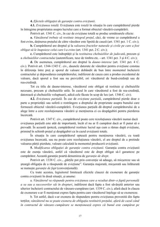 4. Efectele obligaţiei de garanţie contra evicţiunii.
4.1. Evicţiunea totală. Evicţiunea este totală în situaţia în care cumpărătorul pierde
în întregime proprietatea asupra lucrului care a format obiectul vânzării-cumpărării.
Potrivit art. 1341 C. civ., în caz de evicţiune totală se produc următoarele efecte:
a. Vânzătorul trebuie să restituie integral preţul, căci, de vreme ce cumpărătorul a
fost evins, deţinerea preţului de către vânzător este lipsită de cauză (art. 1341 pct. 1 C. civ.);
b. Cumpărătorul are dreptul şi la valoarea fructelor naturale şi civile pe care a fost
obligat să le înapoieze celui care l-a evins (art. 1341 pct. 2 C. civ.);
c. Cumpărătorul este îndreptăţit şi la restituirea cheltuielilor de judecată, precum şi
a cheltuielilor contractului (autentificare, taxe de timbru etc. - art. 1341 pct. 3 şi 4 C. civ.);
d. De asemenea, cumpărătorul are dreptul la daune-interese (art. 1341 pct. 4 C.
civ.). Potrivit art. 1344-1345 C. civ., daunele datorate de vânzător pentru evicţiune constau
în diferenţa între preţ şi sporul de valoare dobândit de bun între momentul încheierii
contractului şi deposedarea cumpărătorului, indiferent de cauza care a produs excedentul de
valoare, dacă sporul a fost sau nu previzibil, ori vânzătorul de bună-credinţă sau de
rea-credinţă.
Tot cu titlu de daune-interese, vânzătorul este obligat să restituie şi cheltuielile
necesare, precum şi cheltuielile utile. În cazul în care vânzătorul a fost de rea-credinţă,
datorează şi cheltuielile voluptuarii, adică cele făcute în scop de lux (art. 1346 C. civ).
4.2. Evicţiunea parţială. În caz de evicţiune parţială, cumpărătorul pierde doar o
parte a proprietăţii sau suferă o restrângere a dreptului de proprietate asupra bunului care
formează obiectul vânzării-cumpărării. Evicţiunea parţială dă dreptul cumpărătorului de a
alege între a cere rezoluţionarea vânzării şi menţinerea ei cu despăgubiri pentru pierderea
încercată.
Potrivit art. 1347 C. civ., cumpărătorul poate cere rezoluţiunea vânzării numai dacă
evicţiunea parţială este atât de importantă, încât el nu ar fi cumpărat dacă ar fi putut să o
prevadă. În această ipoteză, cumpărătorul restituie lucrul aşa cum a rămas după evicţiune,
primind în schimb preţul şi despăgubiri ca în cazul evicţiunii totale.
În situaţia în care cumpărătorul optează pentru menţinerea vânzării, cu toată
evicţiunea încercată, sau nu poate cere rezoluţiunea vânzării, el are dreptul de a pretinde
valoarea părţii pierdute, valoare calculată la momentul producerii evicţiunii.
5. Modificarea obligaţiei de garanţie contra evicţiunii. Garanţia contra evicţiunii
este de esenţa vânzării, astfel că vânzătorul este de drept obligat să-l garanteze pe
cumpărător. Această garanţie poartă denumirea de garanţie de drept.
Potrivit art. 1338 C. civ., „părţile pot prin convenţie să adauge, să micşoreze sau să
şteargă obligaţia de a răsupunde de evicţiune”. Garanţia majorată, micşorată sau înlăturată
se numeşte garanţie de fapt (convenţională).
Cu toate acestea, legiuitorul limitează efectele clauzei de exonerare de garanţie
contra evicţiunii în două situaţii, şi anume:
a. Vânzătorul va răspunde pentru evicţiunea care a rezultat dintr-o faptă personală
a sa sau a succesorilor săi în drepturi, indiferent dacă fapta a fost săvârşită anterior sau
ulterior încheierii contractului de vânzare-cumpărare (art. 1339 C. civ.), afară dacă în clauza
de exonerare s-ar fi menţionat expres fapta pentru care vânzătorul înţelege să se exonereze.
b. Tot astfel, dacă s-ar exonera de răspundere pentru evicţiunea provenită din fapta
terţilor, vânzătorul nu se poate exonera de obligaţia restituirii preţului, afară de cazul când
în contractul de vânzare-cumpărare se menţionează expres că bunul este cumpărat pe
17
 