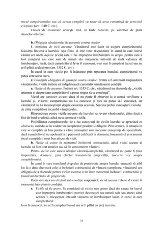riscul cumpărătorului sau că acesta cumpără cu toate că avea cunoştinţă de pericolul
evicţiunii (art. 1340 C. civ.).
Clauza de exonerare scuteşte însă, în toate cazurile, pe vânzător de plata
daunelor-interese.
b. Obligaţia vânzătorului de garanţie contra viciilor
1. Noţiunea de vicii ascunse. Vânzătorul este dator să asigure cumpărătorului
folosinţa liniştită a lucrului. Aşa fiind, el este ţinut răspunzător în cazul în care lucrul
vândut are unele defecte (vicii) care îl fac impropriu întrebuinţării în scopul pentru care a
fost cumpărat sau care sunt de natură să-i micşoreze într-atât de mult valoarea de
întrebuinţare, încât, dacă cumpărătorul le-ar fi cunoscut, n-ar mai fi cumpărat lucrul sau nu
ar fi plătit acelaşi preţ (art. 1352 C. civ.).
În cazul în care viciile pot fi înlăturate prin repararea bunului, cumpărătorul va
putea cere acest lucru.
2. Condiţiile obligaţiei de garanţie contra viciilor. Pentru a fi antrenată răspunderea
vânzătorului, viciile trebuie să îndeplinească cumulativ următoarele condiţii:
a. Viciile să fie ascunse. Potrivit art. 1353 C. civ., vânzătorul nu răspunde de „viciile
aparente şi despre care cumpărătorul a putut singur să se convingă”.
Viciul are caracter ascuns dacă el nu poate fi observat la o atentă verificare a
lucrului şi, evident, cumpărătorul nu l-a cunoscut şi nici nu putea să-l cunoască, iar
vânzătorul nu l-a încunoştinţat despre existenţa acestuia. Sarcina probei cunoaşterii viciului
de către cumpărător incumbă vânzătorului.
Răspunderea pentru viciile ascunse ale lucrului va reveni vânzătorului, chiar dacă a
fost de bună-credinţă, adică nu a cunoscut viciile.
Posibilitatea cumpărătorului de a lua cunoştinţă de viciile lucrului se apreciază in
abstracto, avându-se în vedere un cumpărător prudent şi diligent. Prin urmare, în situaţia în
care se cumpără un bun pentru a cărui cunoaştere sunt necesare cunoştinţe de specialitate,
dacă cumpărătorul nu apelează la o persoană calificată în domeniu, înseamnă că şi-a asumat
riscul cumpărării unui bun afectat de vicii.
b. Viciile să existe în momentul încheierii contractului, adică viciul ascuns al
lucrului să fi existat anterior sau să fie concomitent vânzării.
Pentru viciile care survin ulterior vânzării-cumpărării, vânzătorul nu poate fi ţinut
răspunzător, deoarece, prin efectul transmiterii proprietăţii, riscurile trec asupra
cumpărătorului.
În cazul în care transferul dreptului de proprietate asupra bunului urmează să aibă
loc la o dată ulterioară celei a încheierii contractului de vânzare-cumpărare, vânzătorul are
obligaţia de a răspunde pentru viciile ascunse ivite între momentul încheierii contractului şi
transferul dreptului de proprietate.
Dacă vânzarea s-a efectuat sub condiţie suspensivă, viciul ascuns trebuie să existe la
momentul îndeplinirii condiţiei.
b. Viciile să fie grave. Se consideră că viciile sunt grave dacă din cauza lor lucrul
este impropriu întrebuinţării potrivit destinaţiei sau naturii sale sau atunci când
acestea îi micşorează într-atât valoarea de întrebuinţare încât, în cazul în care
cumpărătorul
le-ar fi cunoscut, nu ar fi cumpărat bunul sau ar fi plătit un preţ mai mic.
18
 