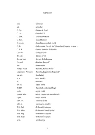 Abrevieri
alin. - alineatul
art. - articolul
C. Ap. - Curtea de Apel
C. civ. - Codul civil
C. com. - Codul comercial
C. fam. - Codul familiei
C. pr. civ. - Codul de procedură civilă
C. D. - Culegere de Decizii ale Tribunalului Suprem pe anul ...
C. S. J. - Curtea Supremă de Justiţie
Col. civ. - Colegiul civil
dec. civ. - decizia civilă
dec. de îndr. - decizie de îndrumare
Dreptul - Revista „Dreptul”
Jud. - Judecătoria
Justiţia Nouă - Revista „Justiţia Nouă”
Legalitatea Populară - Revista „Legalitatea Populară”
loc. cit. - locul citat
n. n. - nota noastră
nr. - numărul
op. cit. - opera citată
R.R.D. - Revista Română de Drept
s. civ. - secţia civilă
s. cont. adm. - secţia contencios administrativ
s. pen. - secţia penală
sent. civ. - sentinţa civilă
subl. n. - sublinierea noastră
Trib. Jud. - Tribunalul Judeţean
Trib. Mun. - Tribunalul Municipiului
Trib. Reg. - Tribunalul Regional
Trib. Supr. - Tribunalul Suprem
urm. - următoarele
2
 
