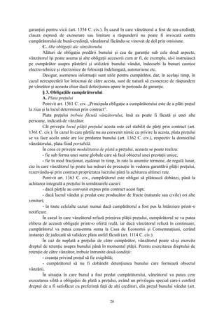 garanţiei pentru vicii (art. 1354 C. civ.). În cazul în care vânzătorul a fost de rea-credinţă,
clauza expresă de exonerare sau limitare a răspunderii nu poate fi invocată contra
cumpărătorului de bună-credinţă, vânzătorul făcându-se vinovat de dol prin omisiune.
C. Alte obligaţii ale vânzătorului
Alături de obligaţia predării bunului şi cea de garanţie sub cele două aspecte,
vânzătorul îşi poate asuma şi alte obligaţii accesorii cum ar fi, de exemplu, să-l instruiască
pe cumpărător asupra păstrării şi utilizării bunului vândut, îndeosebi la bunuri casnice
electro-tehnice şi electronice de folosinţă îndelungată, autoturisme etc.
Desigur, asemenea informaţii sunt utile pentru cumpărător, dar, în acelaşi timp, în
cazul nerespectării lor întocmai de către acesta, sunt de natură să exonereze de răspundere
pe vânzător şi aceasta chiar dacă defecţiunea apare în perioada de garanţie.
§ 3. Obligaţiile cumpărătorului
A. Plata preţului
Potrivit art. 1361 C. civ. „Principala obligaţie a cumpărătorului este de a plăti preţul
la ziua şi la locul determinat prin contract”.
Plata preţului trebuie făcută vânzătorului, însă ea poate fi făcută şi unei alte
persoane, indicată de vânzător.
Cât priveşte locul plăţii preţului acesta este cel stabilit de părţi prin contract (art.
1361 C. civ.). În cazul în care părţile nu au convenit nimic cu privire la acesta, plata preţului
se va face acolo unde are loc predarea bunului (art. 1362 C. civ.), respectiv la domiciliul
vânzătorului, plata fiind portabilă.
În ceea ce priveşte modalitatea de plată a preţului, aceasta se poate realiza:
- fie sub forma unei sume globale care să facă obiectul unei prestaţii unice;
- fie în mod fracţionat, eşalonat în timp, în rate la anumite termene, de regulă lunar,
caz în care vânzătorul îşi poate lua măsuri de precauţie în vederea garantării plăţii preţului,
rezervându-şi prin contract proprietatea lucrului până la achitarea ultimei rate.
Potrivit art. 1363 C. civ., cumpărătorul este obligat să plătească dobânzi, până la
achitarea integrală a preţului în următoarele cazuri:
- dacă părţile au convenit expres prin contract acest fapt;
- dacă lucrul vândut şi predat este producător de fructe (naturale sau civile) ori alte
venituri;
- în toate celelalte cazuri numai dacă cumpărătorul a fost pus la întârziere printr-o
notificare.
În cazul în care vânzătorul refuză primirea plăţii preţului, cumpărătorul se va putea
elibera de această obligaţie printr-o ofertă reală, iar dacă vânzătorul refuză în continuare,
cumpărătorul va putea consemna suma la Casa de Economii şi Consemnaţiuni, cerând
instanţei de judecată să valideze plata astfel făcută (art. 1114 C. civ.).
În caz de neplată a preţului de către cumpărător, vânzătorul poate să-şi exercite
dreptul de retenţie asupra bunului până în momentul plăţii. Pentru exercitarea dreptului de
retenţie de către vânzător, trebuie întrunite două condiţii:
- creanţa privind preţul să fie exigibilă;
- cumpărătorul să nu fi dobândit detenţiunea bunului care formează obiectul
vânzării.
În situaţia în care bunul a fost predat cumpărătorului, vânzătorul va putea cere
executarea silită a obligaţiei de plată a preţului, având un privilegiu special care-i conferă
dreptul de a fi satisfăcut cu preferinţă faţă de alţi creditori, din preţul bunului vândut (art.
20
 