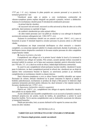 1737 pct. 1 C. civ.). Acţiunea în plata preţului are caracter personal şi se prescrie în
termenul general de 3 ani.
Vânzătorul poate opta şi pentru a cere rezoluţiunea contractului de
vânzare-cumpărare pentru neplata integrală sau parţială a preţului, inclusiv a dobânzilor.
Acţiunea în rezoluţiunea vânzării poate fi introdusă de următoarele persoane:
- în primul rând de vânzător;
- de succesorii săi universali, succesorii cu titlu universal şi chiar de către cei cu titlu
particular, dacă acţiunea se cuprinde în legat;
- de creditorii vânzătorului pe calea acţiunii oblice;
- de către terţele persoane care l-au plătit pe vânzător şi s-au subrogat în drepturile
acestuia prin acţiunea subrogatorie (art. 1106-1107 C. civ).
Acţiunea în rezoluţiunea vânzării are un caracter real (art. 1368 C. civ.), ceea ce
înseamnă că poate fi intentată împotriva oricărei persoane în posesia căreia se află bunul
vândut.
Rezoluţiunea are drept consecinţă desfiinţarea cu efect retroactiv a vânzării-
cumpărării, cu consecinţa repunerii părţilor în situaţia anterioară, ducând, în principiu, şi la
desfiinţarea tuturor drepturilor constituite în favoarea terţelor persoane de către cumpărător
asupra bunului vândut.
B. Luarea în primire a lucrului
Cumpărătorul este obligat să ia în primire lucrul vândut la locul şi la termenul la
care vânzătorul este obligat să-l predea. Prin urmare, această operaţie trebuie executată la
termenul stabilit în contract, iar în lipsa unei asemenea stipulaţii, potrivit obiceiului locului
(art. 970 alin. 2 C. civ.); dacă nu există un obicei, îndată după încheierea contractului.
În cazul în care cumpărătorul refuză preluarea lucrului (mobil), vânzătorul îl poate
pune în întârziere, iar dacă cumpărătorul persistă în refuzul său, vânzătorul are un drept de
opţiune între consemnarea bunului în depozit, cu autorizarea justiţiei şi pe cheltuiala
cumpărătorului şi rezoluţiunea vânzării cu daune-interese.
Dacă vânzarea-cumpărarea a avut ca obiect bunuri (mobile) alterabile sau supuse
fluctuaţiei de valoare, întrucât vânzătorul ne le poate consemna în depozit şi aştepta o
hotărâre judecătorească, rezoluţiunea se produce de drept şi fără punere în întârziere după
expirarea termenului prevăzut pentru ridicarea lor, dacă termenul a fost stipulat numai în
favoarea vânzătorului (art. 1370 C. civ.).
C. Suportarea cheltuielilor vânzării-cumpărării
Potrivit art. 1305 C. civ., cumpărătorul este obligat să suporte cheltuielile vânzării,
dacă părţile nu au stipulat altfel.
Aceste cheltuieli care incumbă cumpărătorului ca un accesoriu al preţului constau în
cheltuieli propriu-zise ale actului, taxele de timbru, de autentificare a actelor în cazul
bunurilor imobile. Tot în sarcina cumpărătorului sunt şi cheltuielile ocazionate de ridicarea
şi transportul bunurilor.
Părţile pot prevedea, însă, ca aceste cheltuieli să fie suporte în comun sau chiar
numai de către vânzător.
SECŢIUNEAA IV-A
VARIETĂŢI ALE CONTRACTULUI DE VÂNZARE-CUMPARARE
§ 1. Vânzarea după greutate, număr sau măsură
21
 