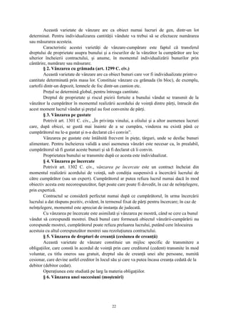 Această varietate de vânzare are ca obiect numai lucruri de gen, dintr-un lot
determinat. Pentru individualizarea cantităţii vândute va trebui să se efectueze numărarea
sau măsurarea acesteia.
Caracteristic acestei varietăţi de vânzare-cumpărare este faptul că transferul
dreptului de proprietate asupra bunului şi a riscurilor de la vânzător la cumpărător are loc
ulterior încheierii contractului, şi anume, în momentul individualizării bunurilor prin
cântărire, numărare sau măsurare.
§ 2. Vânzarea cu grămada (art. 1299 C. civ.)
Această varietate de vânzare are ca obiect bunuri care vor fi individualizate printr-o
cantitate determinată prin masa lor. Constituie vânzare cu grămada (în bloc), de exemplu,
cartofii dintr-un depozit, lemnele de foc dintr-un camion etc.
Preţul se determină global, pentru întreaga cantitate.
Dreptul de proprietate şi riscul pieirii fortuite a bunului vândut se transmit de la
vânzător la cumpărător în momentul realizării acordului de voinţă dintre părţi, întrucât din
acest moment lucrul vândut şi preţul au fost convenite de părţi.
§ 3. Vânzarea pe gustate
Potrivit art. 1301 C. civ., „În privinţa vinului, a oliului şi a altor asemenea lucruri
care, după obicei, se gustă mai înainte de a se cumpăra, vinderea nu există până ce
cumpărătorul nu le-a gustat şi n-a declarat că-i convin”.
Vânzarea pe gustate este întâlnită frecvent în pieţe, târguri, unde se desfac bunuri
alimentare. Pentru încheierea validă a unei asemenea vânzări este necesar ca, în prealabil,
cumpărătorul să fi gustat aceste bunuri şi să fi declarat că îi convin.
Proprietatea bunului se transmite după ce acesta este individualizat.
§ 4. Vânzarea pe încercate
Potrivit art. 1302 C. civ., vânzarea pe încercate este un contract încheiat din
momentul realizării acordului de voinţă, sub condiţia suspensivă a încercării lucrului de
către cumpărător (sau un expert). Cumpărătorul ar putea refuza lucrul numai dacă în mod
obiectiv acesta este necorespunzător, fapt poate care poate fi dovedit, în caz de neînţelegere,
prin expertiză.
Contractul se consideră perfectat numai după ce cumpărătorul, în urma încercării
lucrului a dat răspuns pozitiv, evident, în termenul fixat de părţi pentru încercare; în caz de
neînţelegere, momentul este apreciat de instanţa de judecată.
Cu vânzarea pe încercate este asimilată şi vânzarea pe mostră, când se cere ca bunul
vândut să corespundă mostrei. Dacă bunul care formează obiectul vânzării-cumpărării nu
corespunde mostrei, cumpărătorul poate refuza preluarea lucrului, putând cere înlocuirea
acestuia cu altul corespunzător mostrei sau rezoluţiunea contractului.
§ 5. Vânzarea de drepturi de creanţă (cesiunea de creanţă)
Această varietate de vânzare constituie un mijloc specific de transmitere a
obligaţiilor, care constă în acordul de voinţă prin care creditorul (cedent) transmite în mod
voluntar, cu titlu oneros sau gratuit, dreptul său de creanţă unei alte persoane, numită
cesionar, care devine astfel creditor în locul său şi care va putea încasa creanţa cedată de la
debitor (debitor cedat).
Operaţiunea este studiată pe larg la materia obligaţiilor.
§ 6. Vânzarea unei succesiuni (moşteniri)
22
 