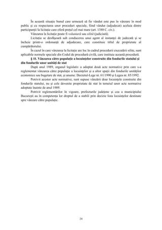 În această situaţie bunul care urmează să fie vândut este pus în vânzare în mod
public şi cu respectarea unor proceduri speciale, fiind vândut (adjudecat) aceluia dintre
participanţii la licitaţie care oferă preţul cel mai mare (art. 1388 C. civ.).
Vânzarea la licitaţie poate fi voluntară sau silită (judiciară).
Licitaţia se desfăşoară sub conducerea unui agent al instanţei de judecată şi se
încheie printr-o ordonanţă de adjudecare, care constituie titlul de proprietate al
cumpărătorului.
În cazul în care vânzarea la licitaţie are loc în cadrul procedurii executării silite, sunt
aplicabile normele speciale din Codul de procedură civilă, care instituie această procedură.
§ 11. Vânzarea către populaţie a locuinţelor construite din fondurile statului şi
din fondurile unor unităţi de stat
După anul 1989, organul legislativ a adoptat două acte normative prin care s-a
reglementat vânzarea către populaţie a locuinţelor şi a altor spaţii din fondurile unităţilor
economice sau bugetare de stat, şi anume: Decretul-Lege nr. 61/1990 şi Legea nr. 85/1992.
Potrivit acestor acte normative, sunt supuse vânzării doar locuinţele construite din
fondurile statului, nu şi cele devenite proprietate de stat în temeiul unor acte normative
adoptate înainte de anul 1989.
Potrivit reglementărilor în vigoare, prefecturile judeţene şi cea a municipiului
Bucureşti au în competenţa lor dreptul de a stabili prin decizie lista locuinţelor destinate
spre vânzare către populaţie.
24
 