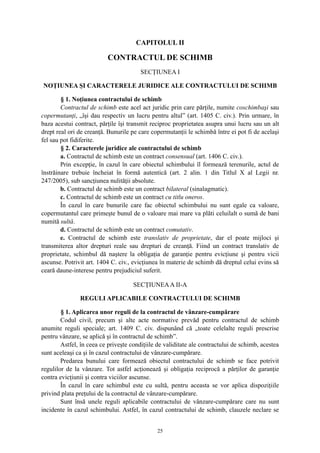 CAPITOLUL II
CONTRACTUL DE SCHIMB
SECŢIUNEA I
NOŢIUNEA ŞI CARACTERELE JURIDICE ALE CONTRACTULUI DE SCHIMB
§ 1. Noţiunea contractului de schimb
Contractul de schimb este acel act juridic prin care părţile, numite coschimbaşi sau
copermutanţi, „îşi dau respectiv un lucru pentru altul” (art. 1405 C. civ.). Prin urmare, în
baza acestui contract, părţile îşi transmit reciproc proprietatea asupra unui lucru sau un alt
drept real ori de creanţă. Bunurile pe care copermutanţii le schimbă între ei pot fi de acelaşi
fel sau pot fidiferite.
§ 2. Caracterele juridice ale contractului de schimb
a. Contractul de schimb este un contract consensual (art. 1406 C. civ.).
Prin excepţie, în cazul în care obiectul schimbului îl formează terenurile, actul de
înstrăinare trebuie încheiat în formă autentică (art. 2 alin. 1 din Titlul X al Legii nr.
247/2005), sub sancţiunea nulităţii absolute.
b. Contractul de schimb este un contract bilateral (sinalagmatic).
c. Contractul de schimb este un contract cu titlu oneros.
În cazul în care bunurile care fac obiectul schimbului nu sunt egale ca valoare,
copermutantul care primeşte bunul de o valoare mai mare va plăti celuilalt o sumă de bani
numită sultă.
d. Contractul de schimb este un contract comutativ.
e. Contractul de schimb este translativ de proprietate, dar el poate mijloci şi
transmiterea altor drepturi reale sau drepturi de creanţă. Fiind un contract translativ de
proprietate, schimbul dă naştere la obligaţia de garanţie pentru evicţiune şi pentru vicii
ascunse. Potrivit art. 1404 C. civ., evicţiunea în materie de schimb dă dreptul celui evins să
ceară daune-interese pentru prejudiciul suferit.
SECŢIUNEAA II-A
REGULI APLICABILE CONTRACTULUI DE SCHIMB
§ 1. Aplicarea unor reguli de la contractul de vânzare-cumpărare
Codul civil, precum şi alte acte normative prevăd pentru contractul de schimb
anumite reguli speciale; art. 1409 C. civ. dispunând că „toate celelalte reguli prescrise
pentru vânzare, se aplică şi în contractul de schimb”.
Astfel, în ceea ce priveşte condiţiile de validitate ale contractului de schimb, acestea
sunt aceleaşi ca şi în cazul contractului de vânzare-cumpărare.
Predarea bunului care formează obiectul contractului de schimb se face potrivit
regulilor de la vânzare. Tot astfel acţionează şi obligaţia reciprocă a părţilor de garanţie
contra evicţiunii şi contra viciilor ascunse.
În cazul în care schimbul este cu sultă, pentru aceasta se vor aplica dispoziţiile
privind plata preţului de la contractul de vânzare-cumpărare.
Sunt însă unele reguli aplicabile contractului de vânzare-cumpărare care nu sunt
incidente în cazul schimbului. Astfel, în cazul contractului de schimb, clauzele neclare se
25
 
