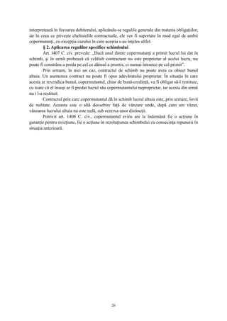 interpretează în favoarea debitorului, aplicându-se regulile generale din materia obligaţiilor,
iar în ceea ce priveşte cheltuielile contractuale, ele vor fi suportate în mod egal de ambii
copermutanţi, cu excepţia cazului în care aceştia s-au înţeles altfel.
§ 2. Aplicarea regulilor specifice schimbului
Art. l407 C. civ. prevede: „Dacă unul dintre copermutanţi a primit lucrul lui dat în
schimb, şi în urmă probează că celălalt contractant nu este proprietar al acelui lucru, nu
poate fi constrâns a preda pe cel ce dânsul a promis, ci numai întoarce pe cel primit”.
Prin urmare, în nici un caz, contractul de schimb nu poate avea ca obiect bunul
altuia. Un asemenea contract nu poate fi opus adevăratului proprietar. În situaţia în care
acesta ar revendica bunul, copermutantul, chiar de bună-credinţă, va fi obligat să-l restituie,
cu toate că el însuşi ar fi predat lucrul său copermutantului neproprietar, iar acesta din urmă
nu i l-a restituit.
Contractul prin care copermutantul dă în schimb lucrul altuia este, prin urmare, lovit
de nulitate. Aceasta este o altă deosebire faţă de vânzare unde, după cum am văzut,
vânzarea lucrului altuia nu este nulă, sub rezerva unor distincţii.
Potrivit art. 1408 C. civ., copermutantul evins are la îndemână fie o acţiune în
garanţie pentru evicţiune, fie o acţiune în rezoluţiunea schimbului cu consecinţa repunerii în
situaţia anterioară.
26
 