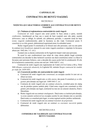 CAPITOLUL III
CONTRACTUL DE RENTĂ VIAGERĂ
SECŢIUNEA I
NOŢIUNEA ŞI CARACTERELE JURIDICE ALE CONTRACTULUI DE RENTĂ
VIAGERĂ
§ 1. Noţiunea şi reglementarea contractului de rentă viageră
Contractul de rentă viageră este actul juridic în baza căruia o parte, numită
credirentier, înstrăinează un bun sau o sumă de bani (capital) unei alte părţi, numită
debirentier, care se obligă, în schimb, să-i plătească, periodic, o anumită sumă de bani
(renta viageră) credirentierului, până la încetarea sa din viaţă. Contractul poate fi
constituit şi cu titlu gratuit, debirentierul neprimind nimic în schimbul rentei.
Renta viageră poate fi constituită şi în folosul unei alte persoane, care nu este parte
în contract (terţ beneficiar), ipoteză în care renta viageră constituie o stipulaţie în favoarea
altuia (art. 1642 alin. 1 C. civ.).
Esenţial este ca durata contractului să fie legată de timpul vieţii unei persoane.
În cazul în care credirentierul (sau terţul de viaţa căruia părţile leagă existenţa
contractului) era decedat la data încheierii acestuia sau dacă constituirea rentei s-a făcut în
favoarea unei persoane bolnave, care a decedat din cauza acelei boli în următoarele 20 zile
de la încheierea contractului, acesta este nul (art. 1644-1645 C. civ).
Contractul de rentă viageră este reglementat de Codul civil în Cartea a III-a, Titlul
XIII (Despre contractele aleatorii), în Capitolul III, intitulat Despre contractul de rendită
pe viaţă, art. 1639-1651.
§ 2. Caracterele juridice ale contractului de rentă viageră
a. Contractul de rentă viageră este consensual, cu excepţia cazului în care are ca
obiect un teren.
b. Contractul de rentă viageră este cu titlu oneros, dar poate fi constituit şi cu titlu
gratuit, prin donaţie sau legat (art. 1640-1641 C. civ.
c. Contractu de rentă viageră este un contract aleatoriu, existând şanse de câştig
sau de pierdere pentru ambele părţi. Când renta viageră este constitută cu titlu
gratuit, prin donaţie sau legat, contractul nu mai are un caracter aleatoriu, fiind o
liberalitate.
d. Renta viageră este un contract sinalagmatic. Dacă renta s-a instituit prin donaţie,
va avea caracter unilateral (cu excepţia cazului în care donaţia este cu sarcină).
Dacă renta s-a constituit prin legat, va urma regimul actelor juridice unilaterale.
e. Contractul de rentă viageră este un contract translativ de proprietate.
f. Contractul de rentă viageră este un contract cu executare succesivă pentru
debirentier.
SECŢIUNEAA II-A
CONDIŢIILE DE VALIDITATE ALE CONTRACTULUI DE
RENTĂ VIAGERĂ
27
 