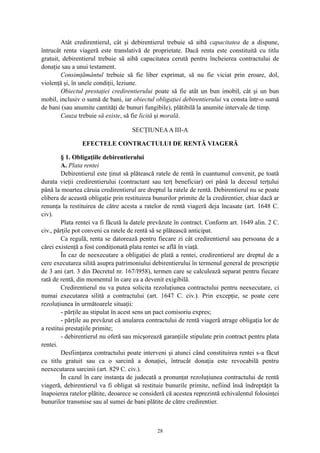 Atât credirentierul, cât şi debirentierul trebuie să aibă capacitatea de a dispune,
întrucât renta viageră este translativă de proprietate. Dacă renta este constituită cu titlu
gratuit, debirentierul trebuie să aibă capacitatea cerută pentru încheierea contractului de
donaţie sau a unui testament.
Consimţământul trebuie să fie liber exprimat, să nu fie viciat prin eroare, dol,
violenţă şi, în unele condiţii, leziune.
Obiectul prestaţiei credirentierului poate să fie atât un bun imobil, cât şi un bun
mobil, inclusiv o sumă de bani, iar obiectul obligaţiei debirentierului va consta într-o sumă
de bani (sau anumite cantităţi de bunuri fungibile), plătibilă la anumite intervale de timp.
Cauza trebuie să existe, să fie licită şi morală.
SECŢIUNEAA III-A
EFECTELE CONTRACTULUI DE RENTĂ VIAGERĂ
§ 1. Obligaţiile debirentierului
A. Plata rentei
Debirentierul este ţinut să plătească ratele de rentă în cuantumul convenit, pe toată
durata vieţii credirentierului (contractant sau terţ beneficiar) ori până la decesul terţului
până la moartea căruia credirentierul are dreptul la ratele de rentă. Debirentierul nu se poate
elibera de această obligaţie prin restituirea bunurilor primite de la credirentier, chiar dacă ar
renunţa la restituirea de către acesta a ratelor de rentă viageră deja încasate (art. 1648 C.
civ).
Plata rentei va fi făcută la datele prevăzute în contract. Conform art. 1649 alin. 2 C.
civ., părţile pot conveni ca ratele de rentă să se plătească anticipat.
Ca regulă, renta se datorează pentru fiecare zi cât credirentierul sau persoana de a
cărei existenţă a fost condiţionată plata rentei se află în viaţă.
În caz de neexecutare a obligaţiei de plată a rentei, credirentierul are dreptul de a
cere executarea silită asupra patrimoniului debirentierului în termenul general de prescripţie
de 3 ani (art. 3 din Decretul nr. 167/l958), termen care se calculează separat pentru fiecare
rată de rentă, din momentul în care ea a devenit exigibilă.
Credirentierul nu va putea solicita rezoluţiunea contractului pentru neexecutare, ci
numai executarea silită a contractului (art. 1647 C. civ.). Prin excepţie, se poate cere
rezoluţiunea în următoarele situaţii:
- părţile au stipulat în acest sens un pact comisoriu expres;
- părţile au prevăzut că anularea contractului de rentă viageră atrage obligaţia lor de
a restitui prestaţiile primite;
- debirentierul nu oferă sau micşorează garanţiile stipulate prin contract pentru plata
rentei.
Desfiinţarea contractului poate interveni şi atunci când constituirea rentei s-a făcut
cu titlu gratuit sau ca o sarcină a donaţiei, întrucât donaţia este revocabilă pentru
neexecutarea sarcinii (art. 829 C. civ.).
În cazul în care instanţa de judecată a pronunţat rezoluţiunea contractului de rentă
viageră, debirentierul va fi obligat să restituie bunurile primite, nefiind însă îndreptăţit la
înapoierea ratelor plătite, deoarece se consideră că acestea reprezintă echivalentul folosinţei
bunurilor transmise sau al sumei de bani plătite de către credirentier.
28
 