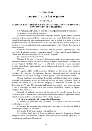 CAPITOLUL IV
CONTRACTUL DE ÎNTREŢINERE
SECŢIUNEA I
NOŢIUNEA, CARACTERELE JURIDICE ŞI CONDIŢIILE DE VALIDITATE ALE
CONTRACTULUI DE ÎNTREŢINERE
§ 1. Noţiunea contractului de întreţinere şi conţinutul noţiunii de întreţinere
A. Noţiunea contractului de întreţinere
Contractul de întreţinere reprezintă o convenţie prin care o parte, numită întreţinut,
transmite unul sau mai multe bunuri individualizate ori o sumă de bani (capital), sau şi
bunuri şi bani unei alte părţi, numită întreţinător, care se obligă, în schimb, să presteze
întreţinere în natură fie contractantului său, fie unei alte persoane, numită beneficiar al
întreţinerii, pe o perioadă determinată sau, de regulă, pe tot restul vieţii, iar după moarte să
o înmormânteze.
Contractul de întreţinere este un contract nenumit, el nefiind reglementat de Codul
civil şi nici de alte acte normative cu caracter special. El este o creaţie a practicii judiciare,
fiindu-i aplicabile prevederile generale din materia obligaţiilor.
B. Conţinutul noţiunii de întreţinere
Noţiunea de întreţinere presupune o obligaţie complexă, care priveşte, pe de o parte,
mijloacele necesare traiului (în care se includ: alimente, îmbrăcăminte, locuinţă, cele
necesare îngrijirii sănătăţii etc.), iar, pe de altă parte, mijloacele necesare satisfacerii
nevoilor spirituale ale creditorului (în care se includ nevoile culturale, artistice, ştiinţifice,
de informare etc.).
De regulă, părţile prevăd elementele obligaţiei de întreţinere, strict necesare,
referitoare la: alimente, îmbrăcăminte, locuinţă, asistenţă medicală, cheltuieli de
înmormântare etc., iar uneori recurg şi la formula generală „toate cele necesare traiului”.
În toate situaţiile în care instanţele de judecată sunt chemate să aprecieze întinderea
obligaţiei întreţinătorului, acestea vor trebui să ţină cont nu numai de ceea ce părţile au
prevăzut în contract, ci şi de specificul obligaţiei de întreţinere. În acest sens sunt
dispoziţiile art. 970 alin. 2 C. civ., potrivit cărora „ele (convenţiile – n.n.) obligă nu numai
la ceea ce este expres într-însele, dar la toate urmările, ce echitatea, obiceiul sau legea dă
obligaţiei, după natura sa”.
Instanţele de judecată vor trebui să ţină cont şi de nivelul obişnuit de trai al
creditorului până la data încheierii contractului de întreţinere, deoarece, în principiu, nimeni
nu încheie un act cu titlu oneros pentru a-şi face situaţia mai grea.
§ 2. Caracterele juridice ale contractului de întreţinere
a.Contractul de întreţinere este consensual, cu excepţia cazului în care bunul
înstrăinat este un teren.
b.Contractul de întreţinere este sinalagmatic, dar poate fi şi unilateral, când se
constituie prin donaţie sau testament.
c.Contractul de întreţinere este un contract aleatoriu.
În cazul întreţinerii, factorul de risc (posibilitatea survenirii decesului creditorului
întreţinerii) există din momentul încheierii contractului şi este irelevant faptul dacă s-a
prestat sau nu ceva în contul întreţinerii.
30
 