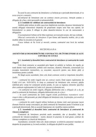În cazul în care contractul de întreţinere s-a încheiat pe o perioadă determinată, el va
avea caracter comutativ.
d.Contractul de întreţinere este un contract intuitu personae, întrucât conţine o
obligaţie de a face, strict personală şi netransmisibilă.
§ 3. Condiţiile de validitate ale contractului de întreţinere
Ambele părţi trebuie să aibă capacitate deplină de exerciţiu, deoarece întreţinutul îşi
asumă obligaţia transmiterii dreptului de proprietate asupra unui bun sau capital, iar
întreţinătorul va putea fi obligat la plata daunelor-interese în caz de neexecutare a
obligaţiilor.
Consimţământul trebuie să fie liber exprimat, neviciat prin eroare, dol sau violenţă.
Obiectul contractului de întreţinere îl pot forma atât bunurile mobile, cât şi cele
imobile aflate în circuitul civil general.
Cauza trebuie să fie licită şi morală, contrar, contractul este lovit de nulitate
absolută.
SECŢIUNEAA II-A
ASEMĂNĂRI ŞI DEOSEBIRI ÎNTRE CONTRACTUL DE ÎNTREŢINERE ŞI ALTE
CONTRACTE CIVILE
§ 1. Asemănări şi deosebiri între contractul de întreţinere şi contractul de rentă
viageră
Cele două contracte se aseamănă prin faptul că ambele se încheie, de regulă, pe
toată durata vieţii creditorului, ambele sunt oneroase, aleatorii, bilaterale, consensuale (cu
excepţia transmiterii terenurilor), cu executare succesivă pentru una dintre părţi şi
instantanee pentru cealaltă.
Pe lângă aceste asemănări, între cele două contracte există şi importante deosebiri.
Astfel:
- contractul de rentă viageră este un contract numit, fiind expres reglementat de
Codul civil (art. 1639-1651), în timp ce contractul de întreţinere este nenumit, părţile
stabilind prin voinţa lor conţinutul actului juridic, în care se regăsesc elemente specifice
altor contracte reglementate în Codul civil, precum şi elemente noi;
- în contractul de rentă viageră, obligaţia debitorului este o obligaţie de a da, pe
când în contractul de întreţinere, obligaţia debitorului este de a face;
- în cazul contractului de rentă viageră există posibilitatea transmiterii rentei
viagere către o altă persoană, pe când obligaţia de întreţinere este, în principiu, personală şi
netransmisibilă;
- contractul de rentă viageră trebuie încheiat pe durata vieţii unei persoane (acest
element fiind de esenţa convenţiei), pe când contractul de întreţinere poate fi încheiat şi pe
o perioadă determinată, fără ca această împrejurare să-i modifice natura juridică.
§ 2. Asemănări şi deosebiri între contractul de întreţinere şi contractul de
vânzare-cumpărare
Contractul de întreţinere prezintă unele asemănări, dar şi deosebiri, faţă de
contractul de vânzare-cumpărare – numit, deseori în practică, în mod greşit, contract de
vânzare-cumpărare cu clauză de întreţinere.
Asemănarea existentă între cele două contracte se referă la caracterul translativ al
dreptului de proprietate şi, în mod corelativ, la obligaţia de plată în sens juridic.
31
 