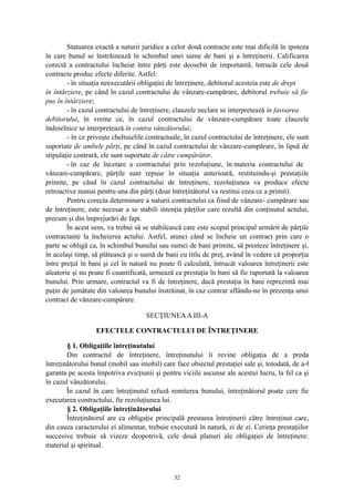 Statuarea exactă a naturii juridice a celor două contracte este mai dificilă în ipoteza
în care bunul se înstrăinează în schimbul unei sume de bani şi a întreţinerii. Calificarea
corectă a contractului încheiat între părţi este deosebit de importantă, întrucât cele două
contracte produc efecte diferite. Astfel:
- în situaţia neexecutării obligaţiei de întreţinere, debitorul acesteia este de drept
în întârziere, pe când în cazul contractului de vânzare-cumpărare, debitorul trebuie să fie
pus în întârziere;
- în cazul contractului de întreţinere, clauzele neclare se interpretează în favoarea
debitorului, în vreme ce, în cazul contractului de vânzare-cumpărare toate clauzele
îndoielnice se interpretează în contra vânzătorului;
- în ce priveşte cheltuielile contractuale, în cazul contractului de întreţinere, ele sunt
suportate de ambele părţi, pe când în cazul contractului de vânzare-cumpărare, în lipsă de
stipulaţie contrară, ele sunt suportate de către cumpărător.
- în caz de încetare a contractului prin rezoluţiune, în materia contractului de
vânzare-cumpărare, părţile sunt repuse în situaţia anterioară, restituindu-şi prestaţiile
primite, pe când în cazul contractului de întreţinere, rezoluţiunea va produce efecte
retroactive numai pentru una din părţi (doar întreţinătorul va restitui ceea ce a primit).
Pentru corecta determinare a naturii contractului ca fiind de vânzare- cumpărare sau
de întreţinere, este necesar a se stabili intenţia părţilor care rezultă din conţinutul actului,
precum şi din împrejurări de fapt.
În acest sens, va trebui să se stabilească care este scopul principal urmărit de părţile
contractante la încheierea actului. Astfel, atunci când se încheie un contract prin care o
parte se obligă ca, în schimbul bunului sau sumei de bani primite, să presteze întreţinere şi,
în acelaşi timp, să plătească şi o sumă de bani cu titlu de preţ, având în vedere că proporţia
între preţul în bani şi cel în natură nu poate fi calculată, întrucât valoarea întreţinerii este
aleatorie şi nu poate fi cuantificată, urmează ca prestaţia în bani să fie raportată la valoarea
bunului. Prin urmare, contractul va fi de întreţinere, dacă prestaţia în bani reprezintă mai
puţin de jumătate din valoarea bunului înstrăinat, în caz contrar aflându-ne în prezenţa unui
contract de vânzare-cumpărare.
SECŢIUNEAA III-A
EFECTELE CONTRACTULUI DE ÎNTREŢINERE
§ 1. Obligaţiile întreţinutului
Din contractul de întreţinere, întreţinutului îi revine obligaţia de a preda
întreţinătorului bunul (mobil sau imobil) care face obiectul prestaţiei sale şi, totodată, de a-l
garanta pe acesta împotriva evicţiunii şi pentru viciile ascunse ale acestui lucru, la fel ca şi
în cazul vânzătorului.
În cazul în care întreţinutul refuză remiterea bunului, întreţinătorul poate cere fie
executarea contractului, fie rezoluţiunea lui.
§ 2. Obligaţiile întreţinătorului
Întreţinătorul are ca obligaţie principală prestarea întreţinerii către întreţinut care,
din cauza caracterului ei alimentar, trebuie executată în natură, zi de zi. Cerinţa prestaţiilor
succesive trebuie să vizeze deopotrivă, cele două planuri ale obligaţiei de întreţinere:
material şi spiritual.
32
 
