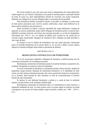 Pot exista situaţii în care, din cauza unor motive independente de voinţa debitorului
(forţă majoră sau caz fortuit), întreţinerea să nu poată fi prestată pentru o perioadă limitată
de timp. În acest caz, dacă imposibilitatea fortuită de executare este numai temporară,
debitorul este obligat să-şi execute obligaţia după ce executarea devine posibilă.
Deşi întreţinerea trebuie executată în natură, se pot plăti, în subsidiar, şi unele sume
de bani pentru procurarea unor servicii curente creditorului, atunci când debitorul nu le
poate realiza nemijlocit, prin persoana sa.
Dacă executarea în natură a devenit imposibilă din culpa debitorului, instanţa de
judecată, la cererea creditorului, poate stabili obligaţia de întreţinere printr-o sumă de bani,
plătibilă la anumite intervale, sub forma unor prestaţii periodice şi cu titlu de despăgubire
echivalentă (art. 1075 C. civ.). La rândul lor părţile, prin acordul lor de voinţă, pot să
convină asupra transformării obligaţiei de întreţinere într-o obligaţie de plată periodică a
unei sume de bani.
În situaţia în care în calitate de întreţinători stau mai multe persoane, întreţinutul
poate să pretindă întreţinerea de la oricare dintre ei, iar cel care a plătit se poate regresa
împotriva celorlalţi (obligaţie indivizibilă cu pluralitate de debitor).
SECŢIUNEAA IV-A
REZOLUŢIUNEA CONTRACTULUI DE ÎNTREŢINERE
În caz de neexecutare culpabilă a obligaţiei de întreţinere, creditorul poate cere fie
executarea contractului, fie rezoluţiunea acestuia.
Rezoluţiunea contractului de întreţinere poate fi cerută de întreţinut, moştenitorii săi,
creditorii chirografari ai acestora şi chiar de întreţinător.
În cazul contractului de întreţinere, rezoluţiunea produce efecte specifice: dreptul de
proprietate asupra bunului strămutat de beneficiarul întreţinerii va fi redobândit de către
acesta, pe când valoarea întreţinerii prestate, din cauza caracterului aleatoriu al contractului,
nu se restituie, fiind reţinută de către întreţinut cu titlu de contraechivalent al folosirii
bunului de către întreţinător.
În ipoteza în care debitorul întreţinerii a achitat şi o sumă de bani în schimbul
bunului, aceasta trebuie să fie restituită celeilalte părţi.
Rezoluţiunea contractului de întreţinere duce şi la desfiinţarea cu efect retroactiv a
drepturilor dobândite de terţi. Cu toate acestea, terţii s-ar putea opune la restituire invocând
uzucapiunea sau posesia de bună-credinţă asupra bunurilor mobile (art. 1909 - 1910 C.
civ.).
33
 