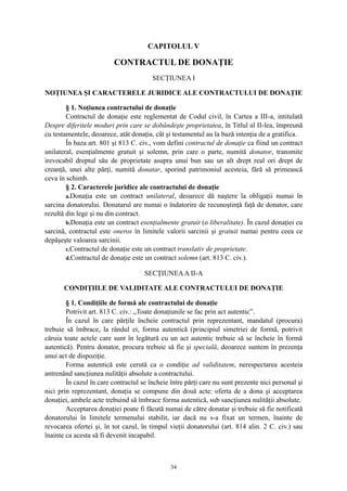 CAPITOLUL V
CONTRACTUL DE DONAŢIE
SECŢIUNEA I
NOŢIUNEA ŞI CARACTERELE JURIDICE ALE CONTRACTULUI DE DONAŢIE
§ 1. Noţiunea contractului de donaţie
Contractul de donaţie este reglementat de Codul civil, în Cartea a III-a, intitulată
Despre diferitele moduri prin care se dobândeşte proprietatea, în Titlul al II-lea, împreună
cu testamentele, deoarece, atât donaţia, cât şi testamentul au la bază intenţia de a gratifica.
În baza art. 801 şi 813 C. civ., vom defini contractul de donaţie ca fiind un contract
unilateral, esenţialmente gratuit şi solemn, prin care o parte, numită donator, transmite
irevocabil dreptul său de proprietate asupra unui bun sau un alt drept real ori drept de
creanţă, unei alte părţi, numită donatar, sporind patrimoniul acesteia, fără să primească
ceva în schimb.
§ 2. Caracterele juridice ale contractului de donaţie
a.Donaţia este un contract unilateral, deoarece dă naştere la obligaţii numai în
sarcina donatorului. Donatarul are numai o îndatorire de recunoştinţă faţă de donator, care
rezultă din lege şi nu din contract.
b.Donaţia este un contract esenţialmente gratuit (o liberalitate). În cazul donaţiei cu
sarcină, contractul este oneros în limitele valorii sarcinii şi gratuit numai pentru ceea ce
depăşeşte valoarea sarcinii.
c.Contractul de donaţie este un contract translativ de proprietate.
d.Contractul de donaţie este un contract solemn (art. 813 C. civ.).
SECŢIUNEAA II-A
CONDIŢIILE DE VALIDITATE ALE CONTRACTULUI DE DONAŢIE
§ 1. Condiţiile de formă ale contractului de donaţie
Potrivit art. 813 C. civ.: „Toate donaţiunile se fac prin act autentic”.
În cazul în care părţile încheie contractul prin reprezentant, mandatul (procura)
trebuie să îmbrace, la rândul ei, forma autentică (principiul simetriei de formă, potrivit
căruia toate actele care sunt în legătură cu un act autentic trebuie să se încheie în formă
autentică). Pentru donator, procura trebuie să fie şi specială, deoarece suntem în prezenţa
unui act de dispoziţie.
Forma autentică este cerută ca o condiţie ad validitatem, nerespectarea acesteia
antrenând sancţiunea nulităţii absolute a contractului.
În cazul în care contractul se încheie între părţi care nu sunt prezente nici personal şi
nici prin reprezentant, donaţia se compune din două acte: oferta de a dona şi acceptarea
donaţiei, ambele acte trebuind să îmbrace forma autentică, sub sancţiunea nulităţii absolute.
Acceptarea donaţiei poate fi făcută numai de către donatar şi trebuie să fie notificată
donatorului în limitele termenului stabilit, iar dacă nu s-a fixat un termen, înainte de
revocarea ofertei şi, în tot cazul, în timpul vieţii donatorului (art. 814 alin. 2 C. civ.) sau
înainte ca acesta să fi devenit incapabil.
34
 